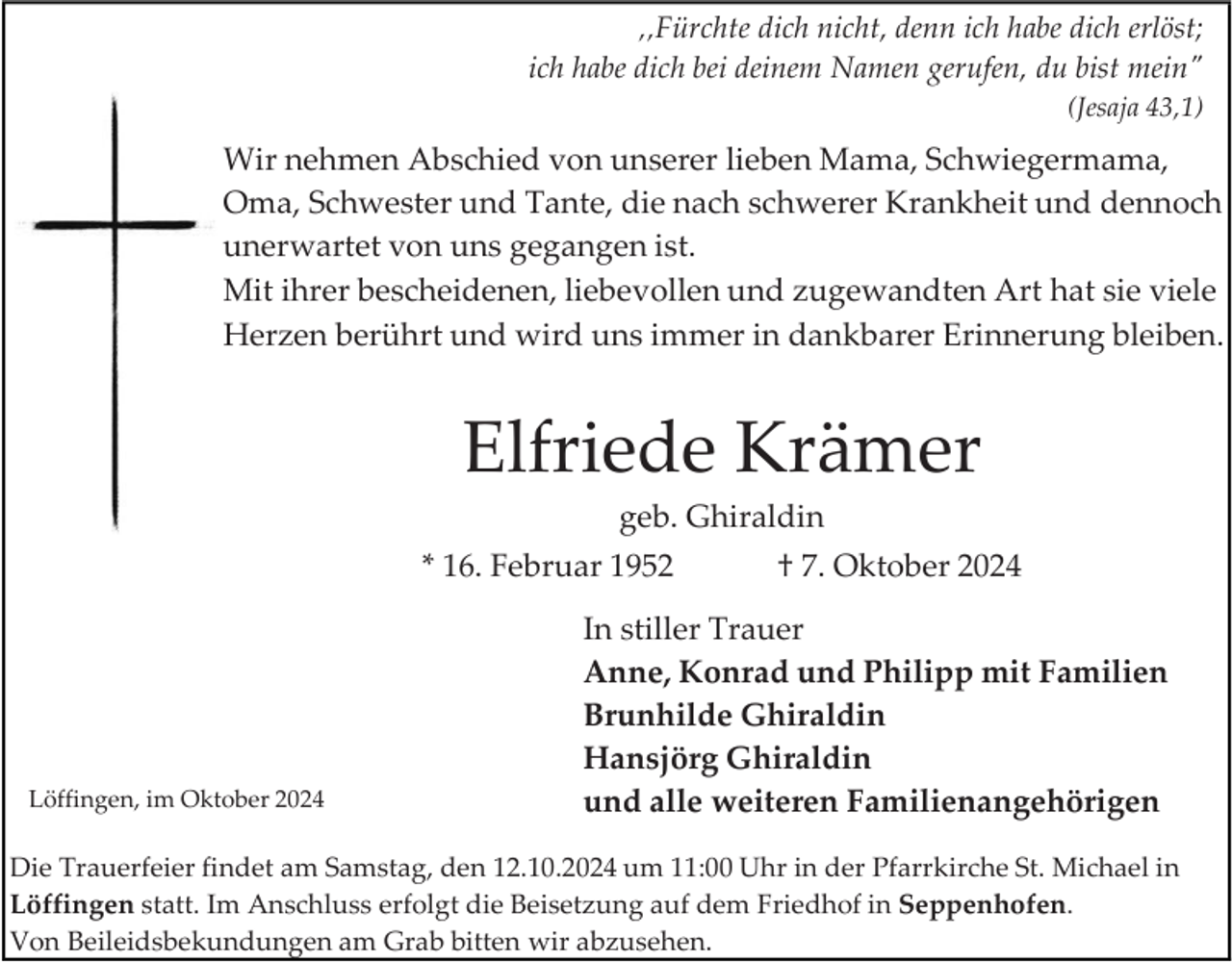 <p>‚‚Fürchte dich nicht, denn ich habe dich erlöst;<br />ich habe dich bei deinem Namen gerufen, du bist mein"<br />(Jesaja 43,1)</p><p>Wir nehmen Abschied von unserer lieben Mama, Schwiegermama,<br />Oma, Schwester und Tante, die nach schwerer Krankheit und dennoch<br />unerwartet von uns gegangen ist.<br />Mit ihrer bescheidenen, liebevollen und zugewandten Art hat sie viele<br />Herzen berührt und wird uns immer in dankbarer Erinnerung bleiben.</p><p>Elfriede Krämer<br />geb. Ghiraldin<br />* 16. Februar 1952</p><p>Löffingen, im Oktober 2024</p><p>† 7. Oktober 2024</p><p>In stiller Trauer<br />Anne, Konrad und Philipp mit Familien<br />Brunhilde Ghiraldin<br />Hansjörg Ghiraldin<br />und alle weiteren Familienangehörigen</p><p>Die Trauerfeier findet am Samstag, den 12.10.2024 um 11:00 Uhr in der Pfarrkirche St. Michael in<br />Löffingen statt. Im Anschluss erfolgt die Beisetzung auf dem Friedhof in Seppenhofen.<br />Von Beileidsbekundungen am Grab bitten wir abzusehen.</p>