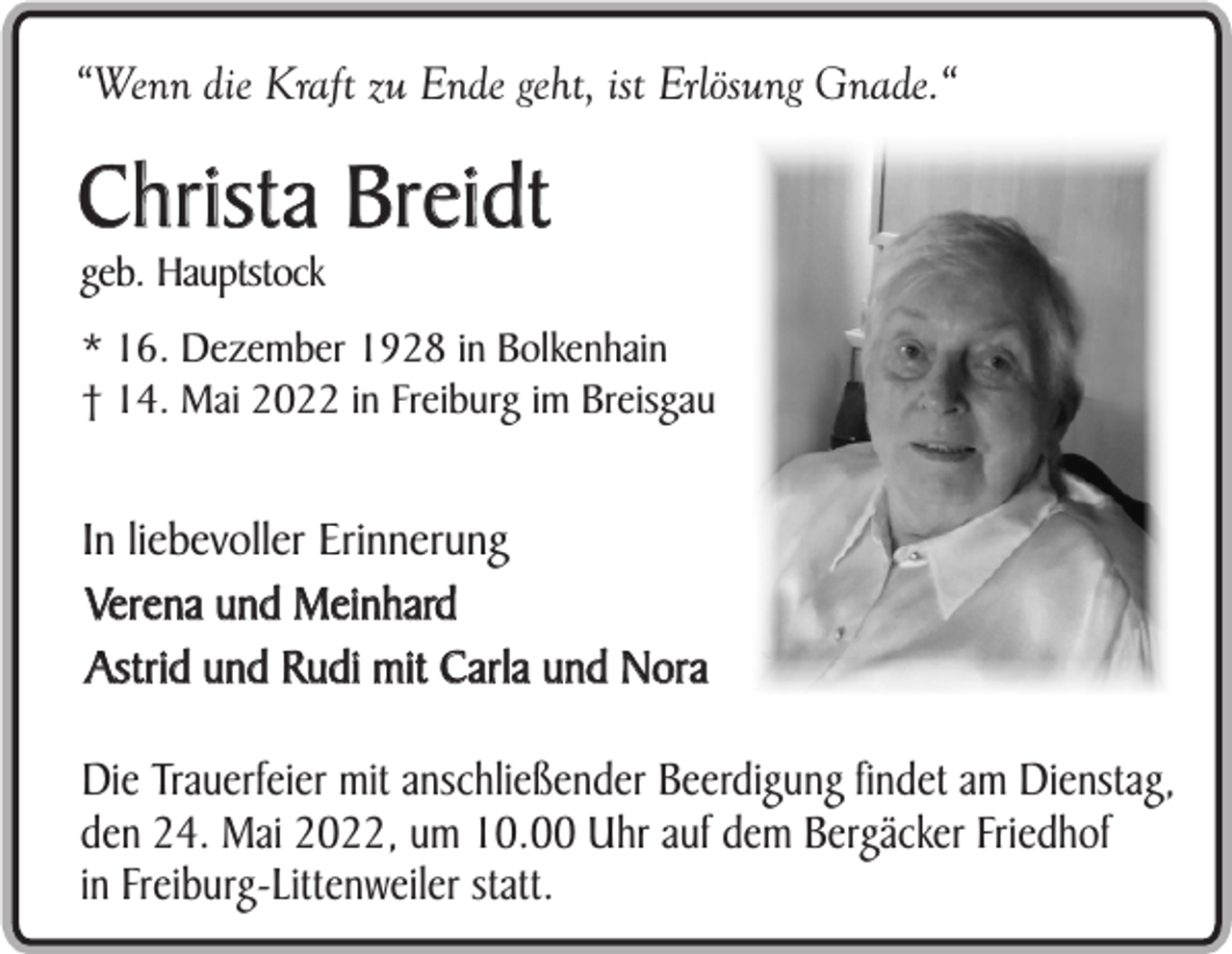 <p>“Wenn die Kraft zu Ende geht, ist Erlösung Gnade.“</p><p>Christa Breidt<br />geb. Hauptstock</p><p>* 16. Dezember 1928 in Bolkenhain<br />† 14. Mai 2022 in Freiburg im Breisgau</p><p>In liebevoller Erinnerung<br />Verena und Meinhard<br />Astrid und Rudi mit Carla und Nora<br />Die Trauerfeier mit anschließender Beerdigung findet am Dienstag,<br />den 24. Mai 2022, um 10.00 Uhr auf dem Bergäcker Friedhof<br />in Freiburg-Littenweiler statt.</p>