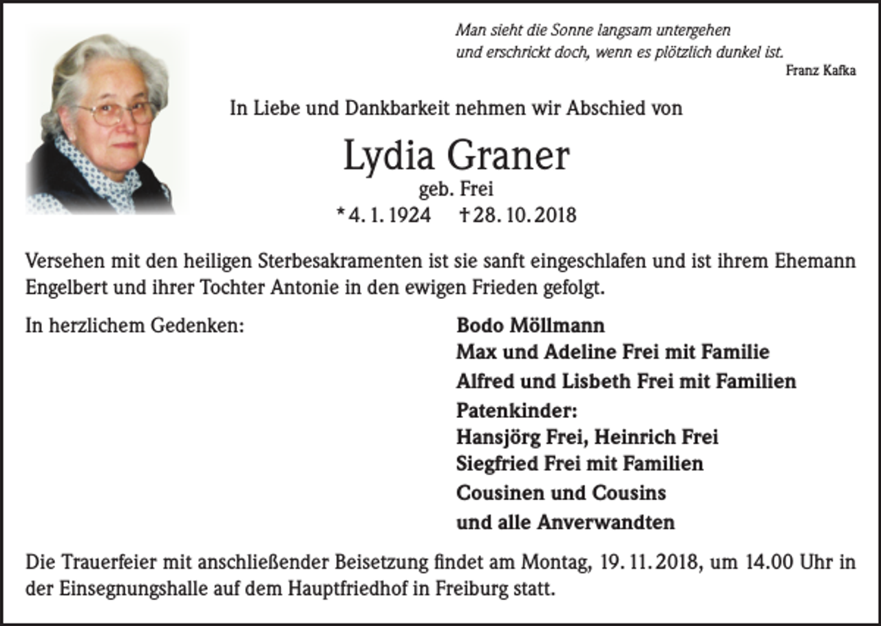 <p>Man sieht die Sonne langsam untergehen<br />und erschrickt doch, wenn es plötzlich dunkel ist.</p><p>Franz Kafka</p><p>In Liebe und Dankbarkeit nehmen wir Abschied von</p><p>Lydia Graner</p><p>geb. Frei<br />* 4. 1. 1924 † 28. 10. 2018<br />Versehen mit den heiligen Sterbesakramenten ist sie sanft eingeschlafen und ist ihrem Ehemann<br />Engelbert und ihrer Tochter Antonie in den ewigen Frieden gefolgt.<br />In herzlichem Gedenken:</p><p>Bodo Möllmann<br />Max und Adeline Frei mit Familie<br />Alfred und Lisbeth Frei mit Familien<br />Patenkinder:<br />Hansjörg Frei, Heinrich Frei<br />Siegfried Frei mit Familien<br />Cousinen und Cousins<br />und alle Anverwandten</p><p>Die Trauerfeier mit anschließender Beisetzung findet am Montag, 19. 11. 2018, um 14.00 Uhr in<br />der Einsegnungshalle auf dem Hauptfriedhof in Freiburg statt.</p>