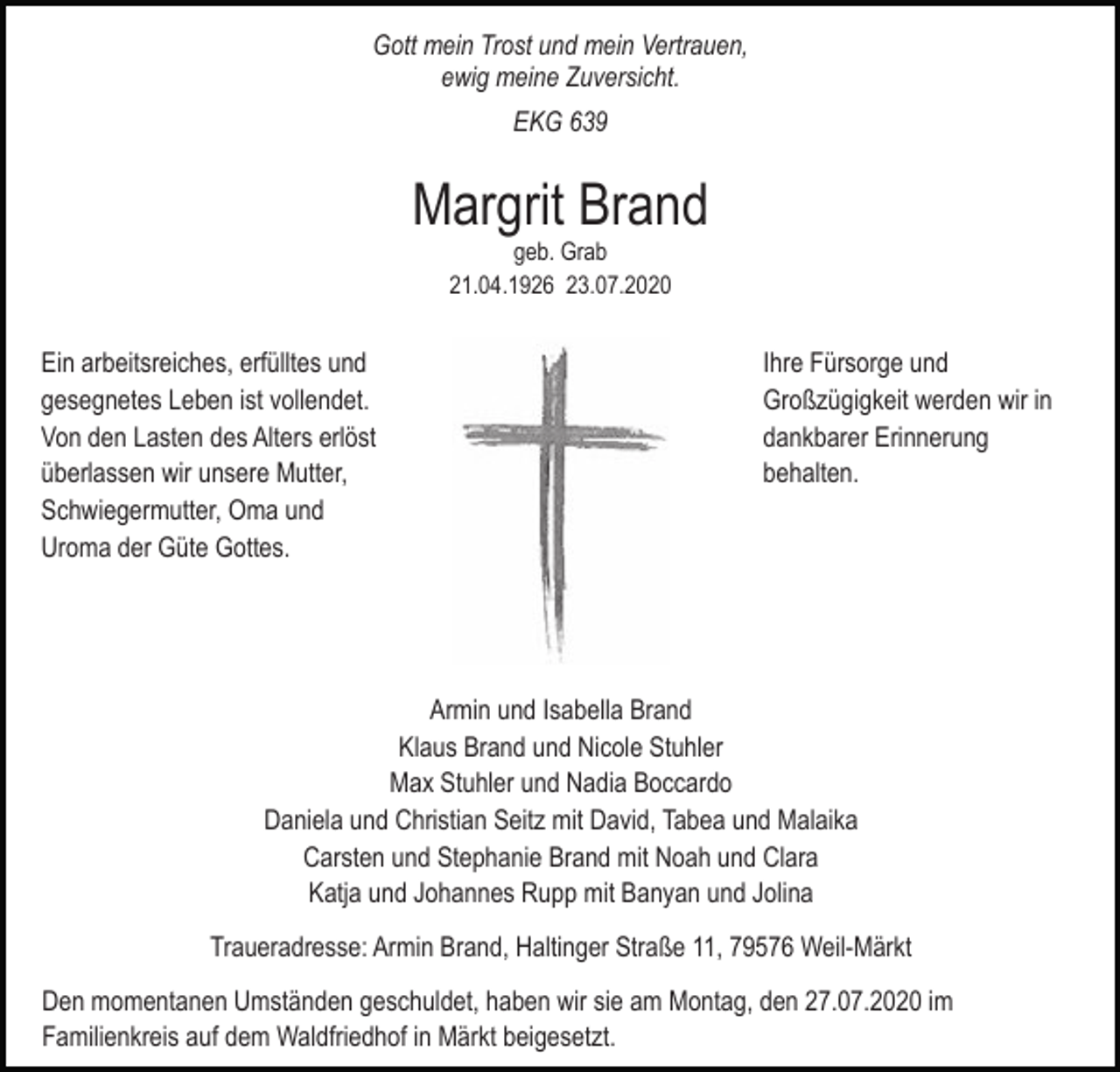 <p>Gott mein Trost und mein Vertrauen,<br />ewig meine Zuversicht.<br />EKG 639</p><p>Margrit Brand<br />geb. Grab<br />21.04.1926 23.07.2020</p><p>Ein arbeitsreiches, erfülltes und<br />gesegnetes Leben ist vollendet.<br />Von den Lasten des Alters erlöst<br />überlassen wir unsere Mutter,<br />Schwiegermutter, Oma und<br />Uroma der Güte Gottes.</p><p>Ihre Fürsorge und<br />Großzügigkeit werden wir in<br />dankbarer Erinnerung<br />behalten.</p><p>Armin und Isabella Brand<br />Klaus Brand und Nicole Stuhler<br />Max Stuhler und Nadia Boccardo<br />Daniela und Christian Seitz mit David, Tabea und Malaika<br />Carsten und Stephanie Brand mit Noah und Clara<br />Katja und Johannes Rupp mit Banyan und Jolina<br />Traueradresse: Armin Brand, Haltinger Straße 11, 79576 Weil-Märkt<br />Den momentanen Umständen geschuldet, haben wir sie am Montag, den 27.07.2020 im<br />Familienkreis auf dem Waldfriedhof in Märkt beigesetzt.</p>