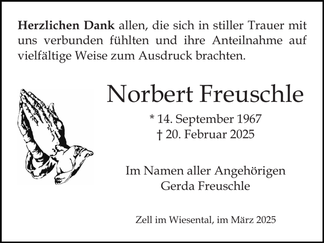 <p>Herzlichen Dank allen, die sich in stiller Trauer mit<br />uns verbunden fühlten und ihre Anteilnahme auf<br />vielfältige Weise zum Ausdruck brachten.</p><p>Norbert Freuschle<br />* 14. September 1967<br />† 20. Februar 2025<br />Im Namen aller Angehörigen<br />Gerda Freuschle<br />Zell im Wiesental, im März 2025</p>
