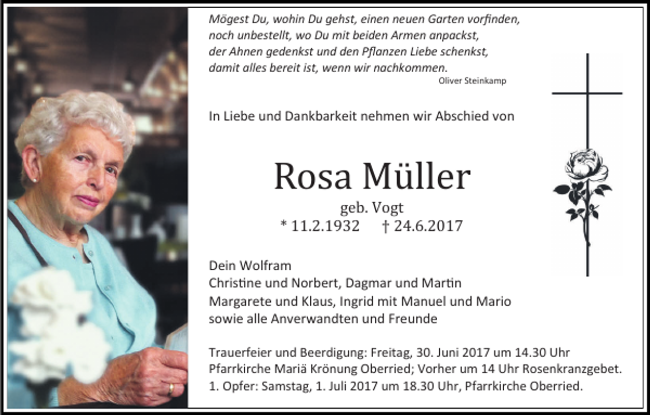 <p>Mögest Du, wohin Du gehst, einen neuen Garten vorfinden,<br />noch unbestellt, wo Du mit beiden Armen anpackst,<br />der Ahnen gedenkst und den Pflanzen Liebe schenkst,<br />damit alles bereit ist, wenn wir nachkommen.<br />Oliver Steinkamp</p><p>In Liebe und Dankbarkeit nehmen wir Abschied von</p><p>Rosa Müller<br />geb. Vogt<br />* 11.2.1932 † 24.6.2017</p><p>Dein Wolfram<br />Christine und Norbert, Dagmar und Martin<br />Margarete und Klaus, Ingrid mit Manuel und Mario<br />sowie alle Anverwandten und Freunde<br />Trauerfeier und Beerdigung: Freitag, 30. Juni 2017 um 14.30 Uhr<br />Pfarrkirche Mariä Krönung Oberried; Vorher um 14 Uhr Rosenkranzgebet.<br />1. Opfer: Samstag, 1. Juli 2017 um 18.30 Uhr, Pfarrkirche Oberried.</p>