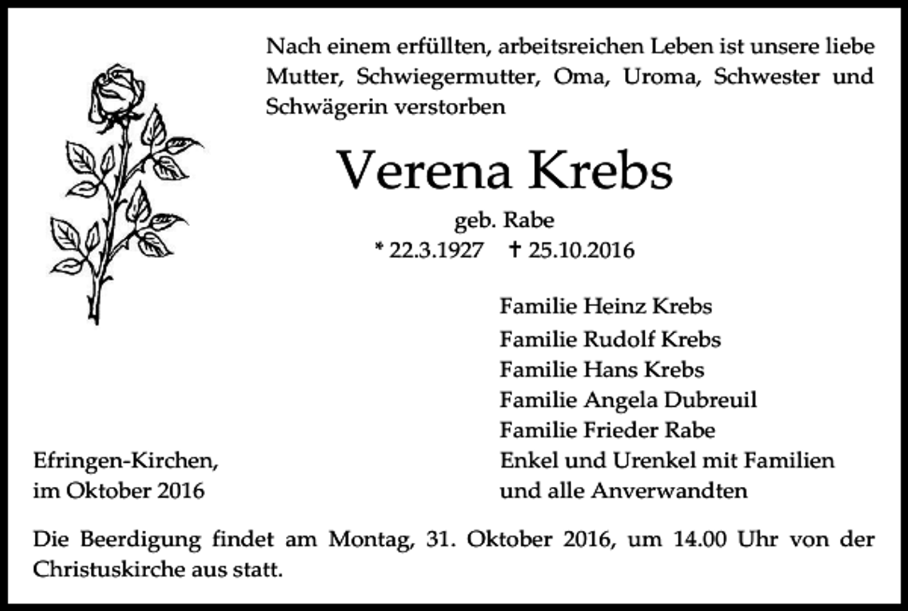<p>Nach einem erfüllten, arbeitsreichen Leben ist unsere liebe<br />Mutter, Schwiegermutter, Oma, Uroma, Schwester und<br />Schwägerin verstorben</p><p>Verena Krebs<br />geb. Rabe<br />* 22.3.1927  25.10.2016</p><p>Efringen-Kirchen,<br />im Oktober 2016</p><p>Familie Heinz Krebs<br />Familie Rudolf Krebs<br />Familie Hans Krebs<br />Familie Angela Dubreuil<br />Familie Frieder Rabe<br />Enkel und Urenkel mit Familien<br />und alle Anverwandten</p><p>Die Beerdigung findet am Montag, 31. Oktober 2016, um 14.00 Uhr von der<br />Christuskirche aus statt.</p>