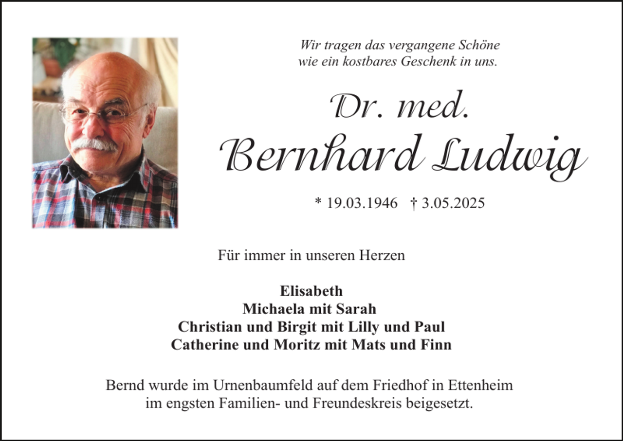 <p>Wir tragen das vergangene Schöne<br />wie ein kostbares Geschenk in uns.</p><p>Dr. med.</p><p>Bernhard Ludwig<br />* 19.03.1946 † 3.05.2025<br />Für immer in unseren Herzen<br />Elisabeth<br />Michaela mit Sarah<br />Christian und Birgit mit Lilly und Paul<br />Catherine und Moritz mit Mats und Finn<br />Bernd wurde im Urnenbaumfeld auf dem Friedhof in Ettenheim<br />im engsten Familien- und Freundeskreis beigesetzt.</p>