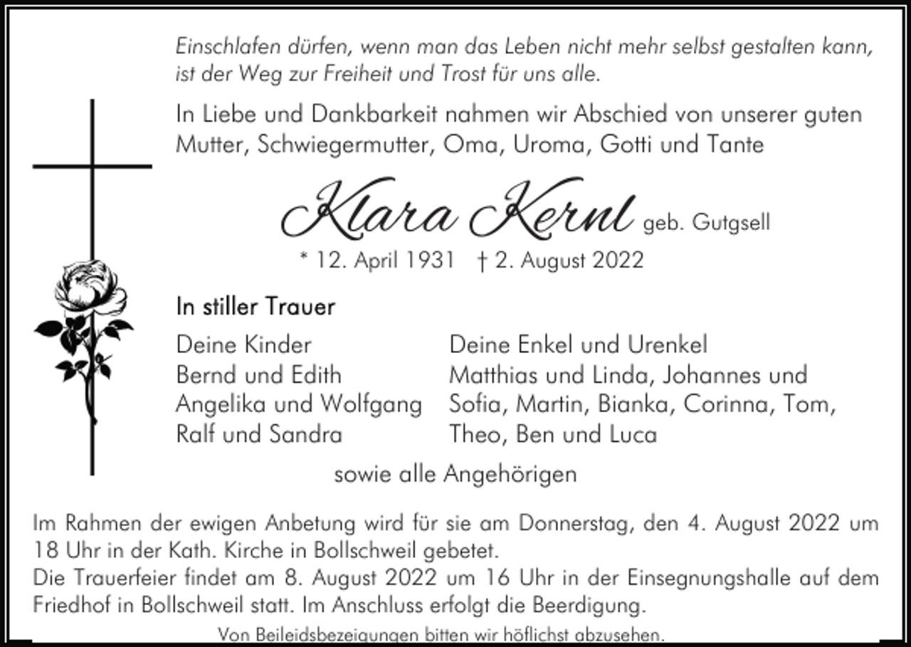 <p>Einschlafen dürfen, wenn man das Leben nicht mehr selbst gestalten kann,<br />ist der Weg zur Freiheit und Trost für uns alle.</p><p>In Liebe und Dankbarkeit nahmen wir Abschied von unserer guten<br />Mutter, Schwiegermutter, Oma, Uroma, Gotti und Tante</p><p>Klara Kernl</p><p>geb. Gutgsell</p><p>* 12. April 1931 † 2. August 2022</p><p>Deine Kinder<br />Bernd und Edith<br />Angelika und Wolfgang<br />Ralf und Sandra</p><p>Deine Enkel und Urenkel<br />Matthias und Linda, Johannes und<br />Sofia, Martin, Bianka, Corinna, Tom,<br />Theo, Ben und Luca</p><p>sowie alle Angehörigen<br />Im Rahmen der ewigen Anbetung wird für sie am Donnerstag, den 4. August 2022 um<br />18 Uhr in der Kath. Kirche in Bollschweil gebetet.<br />Die Trauerfeier findet am 8. August 2022 um 16 Uhr in der Einsegnungshalle auf dem<br />Friedhof in Bollschweil statt. Im Anschluss erfolgt die Beerdigung.<br />Von Beileidsbezeigungen bitten wir höflichst abzusehen.</p>