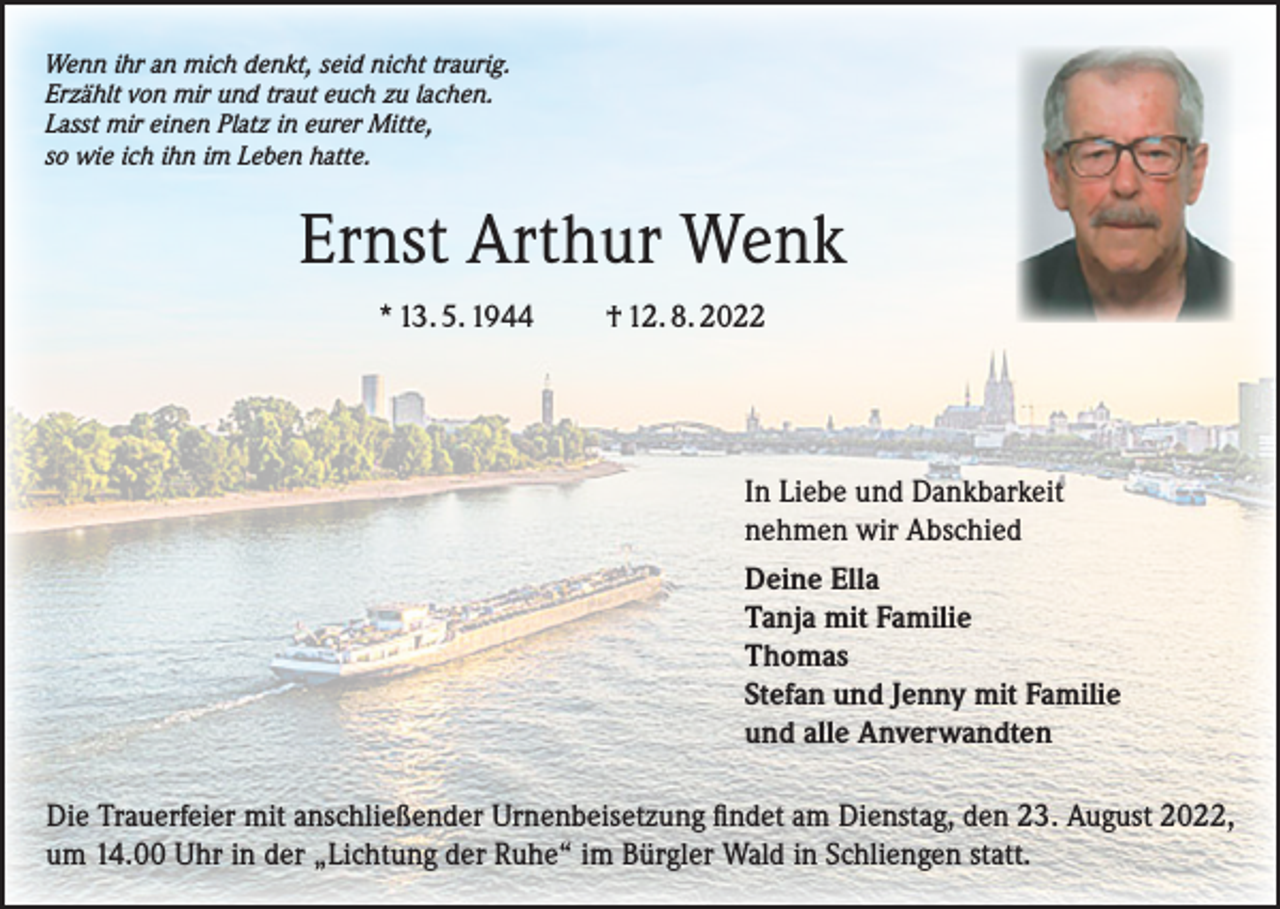 <p>Wenn ihr an mich denkt, seid nicht traurig.<br />Erzählt von mir und traut euch zu lachen.<br />Lasst mir einen Platz in eurer Mitte,<br />so wie ich ihn im Leben hatte.</p><p>Ernst Arthur Wenk<br />* 13. 5. 1944 † 12. 8. 2022</p><p>In Liebe und Dankbarkeit<br />nehmen wir Abschied<br />Deine Ella<br />Tanja mit Familie<br />Thomas<br />Stefan und Jenny mit Familie<br />und alle Anverwandten<br />Die Trauerfeier mit anschließender Urnenbeisetzung findet am Dienstag, den 23. August 2022,<br />um 14.00 Uhr in der „Lichtung der Ruhe“ im Bürgler Wald in Schliengen statt.</p>