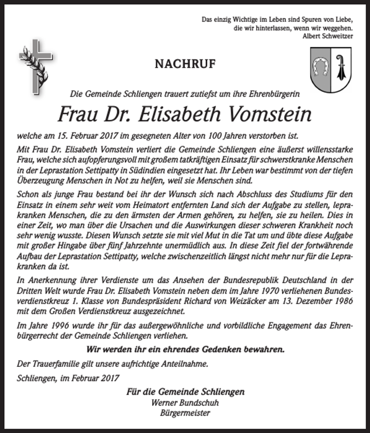 <p>Das einzig Wichtige im Leben sind Spuren von Liebe,<br />die wir hinterlassen, wenn wir weggehen.<br />Albert Schweitzer</p><p>NACHRUF<br />Die Gemeinde Schliengen trauert zutiefst um ihre Ehrenbürgerin</p><p>Frau Dr. Elisabeth Vomstein<br />welche am 15. Februar 2017 im gesegneten Alter von 100 Jahren verstorben ist.<br />Mit Frau Dr. Elisabeth Vomstein verliert die Gemeinde Schliengen eine äußerst willensstarke<br />Frau, welche sich aufopferungsvoll mit großem tatkräftigen Einsatz für schwerstkranke M<br />­ enschen<br />in der Leprastation Settipatty in Südindien eingesetzt hat. Ihr Leben war bestimmt von der tiefen<br />Überzeugung Menschen in Not zu helfen, weil sie M<br />­ enschen sind.<br />Schon als junge Frau bestand bei ihr der Wunsch sich nach Abschluss des Studiums für den<br />Einsatz in einem sehr weit vom Heimatort entfernten Land sich der Aufgabe zu stellen, lepra­<br />kranken Menschen, die zu den ärmsten der Armen gehören, zu helfen, sie zu heilen. Dies in<br />einer Zeit, wo man über die Ursachen und die Auswirkungen dieser schweren Krankheit noch<br />sehr wenig wusste. Diesen Wunsch setzte sie mit viel Mut in die Tat um und übte diese Aufgabe<br />mit großer Hingabe über fünf Jahrzehnte unermüdlich aus. In diese Zeit fiel der fortwährende<br />Aufbau der Leprastation Settipatty, welche zwischenzeitlich längst nicht mehr nur für die Lepra­<br />kranken da ist.<br />In Anerkennung ihrer Verdienste um das Ansehen der Bundesrepublik Deutschland in der<br />­Dritten Welt wurde Frau Dr. Elisabeth Vomstein neben dem im Jahre 1970 verliehenen Bundes­<br />verdienstkreuz 1. Klasse von Bundespräsident Richard von Weizäcker am 13. Dezember 1986<br />mit dem Großen Verdienstkreuz ausgezeichnet.<br />Im Jahre 1996 wurde ihr für das außergewöhnliche und vorbildliche Engagement das Ehren­<br />bürgerrecht der Gemeinde Schliengen verliehen.<br />Wir werden ihr ein ehrendes Gedenken bewahren.<br />Der Trauerfamilie gilt unsere aufrichtige Anteilnahme.<br />Schliengen, im Februar 2017<br />Für die Gemeinde Schliengen<br />Werner Bundschuh<br />Bürgermeister</p>