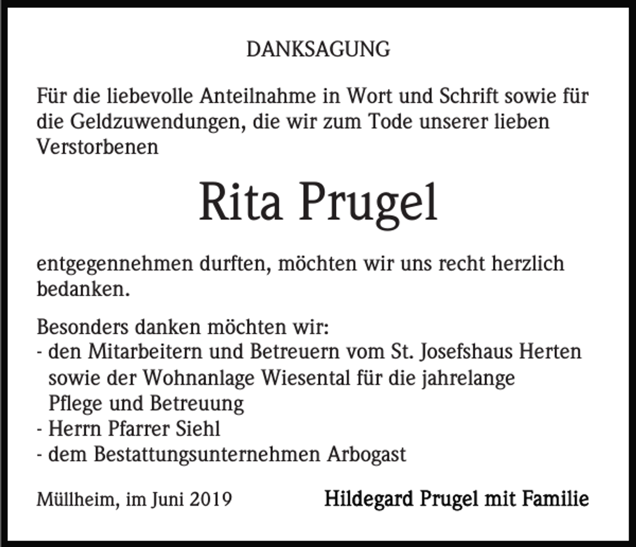 <p>DANKSAGUNG<br />Für die liebevolle Anteilnahme in Wort und Schrift sowie für<br />die Geldzuwendungen, die wir zum Tode unserer lieben<br />Verstorbenen</p><p>Rita Prugel<br />entgegennehmen durften, möchten wir uns recht herzlich<br />bedanken.<br />Besonders danken möchten wir:<br />- den Mitarbeitern und Betreuern vom St. Josefshaus Herten<br />sowie der Wohnanlage Wiesental für die jahrelange<br />Pflege und Betreuung<br />- Herrn Pfarrer Siehl<br />- dem Bestattungsunternehmen Arbogast<br />Müllheim, im Juni 2019</p>