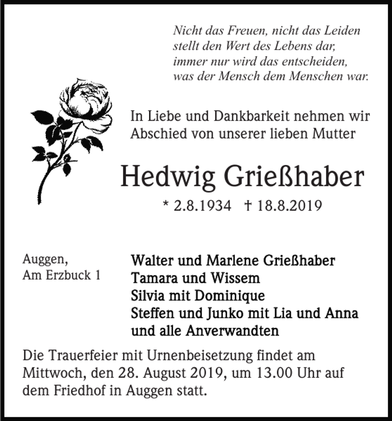 <p>Nicht das Freuen, nicht das Leiden<br />stellt den Wert des Lebens dar,<br />immer nur wird das entscheiden,<br />was der Mensch dem Menschen war.</p><p>In Liebe und Dankbarkeit nehmen wir<br />Abschied von unserer lieben Mutter</p><p>Hedwig Grießhaber<br />* 2.8.1934 † 18.8.2019<br />Auggen,<br />Am Erzbuck 1</p><p>Die Trauerfeier mit Urnenbeisetzung findet am<br />Mittwoch, den 28. August 2019, um 13.00 Uhr auf<br />dem Friedhof in Auggen statt.</p>
