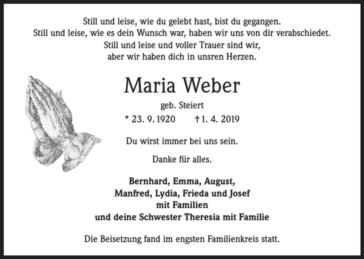 <p>Still und leise, wie du gelebt hast, bist du gegangen.<br />Still und leise, wie es dein Wunsch war, haben wir uns von dir verabschiedet.<br />Still und leise und voller Trauer sind wir,<br />aber wir haben dich in unsren Herzen.</p><p>Maria Weber<br />geb. Steiert<br />* 23. 9. 1920 † 1. 4. 2019<br />Du wirst immer bei uns sein.<br />Danke für alles.<br />Bernhard, Emma, August,<br />Manfred, Lydia, Frieda und Josef<br />mit Familien<br />und deine Schwester Theresia mit Familie<br />Die Beisetzung fand im engsten Familienkreis statt.</p>