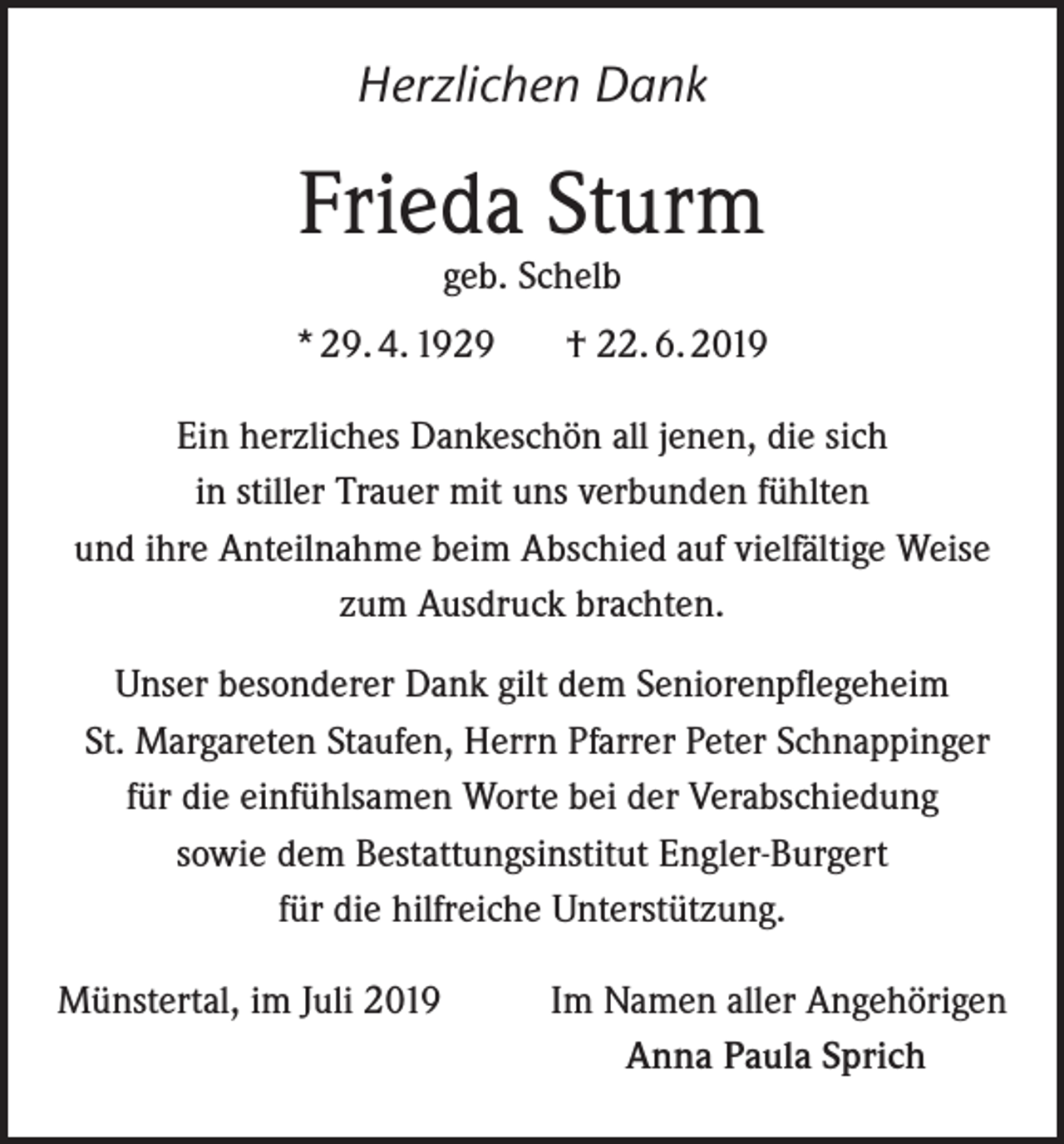 <p>Herzlichen Dank</p><p>Frieda Sturm<br />geb. Schelb</p><p>* 29. 4. 1929</p><p>† 22. 6. 2019</p><p>Ein herzliches Dankeschön all jenen, die sich<br />in stiller Trauer mit uns verbunden fühlten<br />und ihre Anteilnahme beim Abschied auf vielfältige Weise<br />zum Ausdruck brachten.<br />Unser besonderer Dank gilt dem Seniorenpflegeheim<br />St. Margareten Staufen, Herrn Pfarrer Peter Schnappinger<br />für die einfühlsamen Worte bei der Verabschiedung<br />sowie dem Bestattungsinstitut Engler-Burgert<br />für die hilfreiche Unterstützung.<br />Münstertal, im Juli 2019</p><p>Im Namen aller Angehörigen<br />Anna Paula Sprich</p>