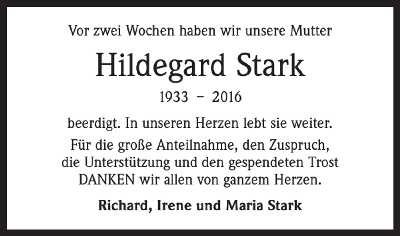 <p>Vor zwei Wochen haben wir unsere Mutter</p><p>Hildegard Stark<br />1933 – 2016<br />beerdigt. In unseren Herzen lebt sie weiter.<br />Für die große Anteilnahme, den Zuspruch,<br />die Unterstützung und den gespendeten Trost<br />DANKEN wir allen von ganzem Herzen.<br />Richard, Irene und Maria Stark</p>