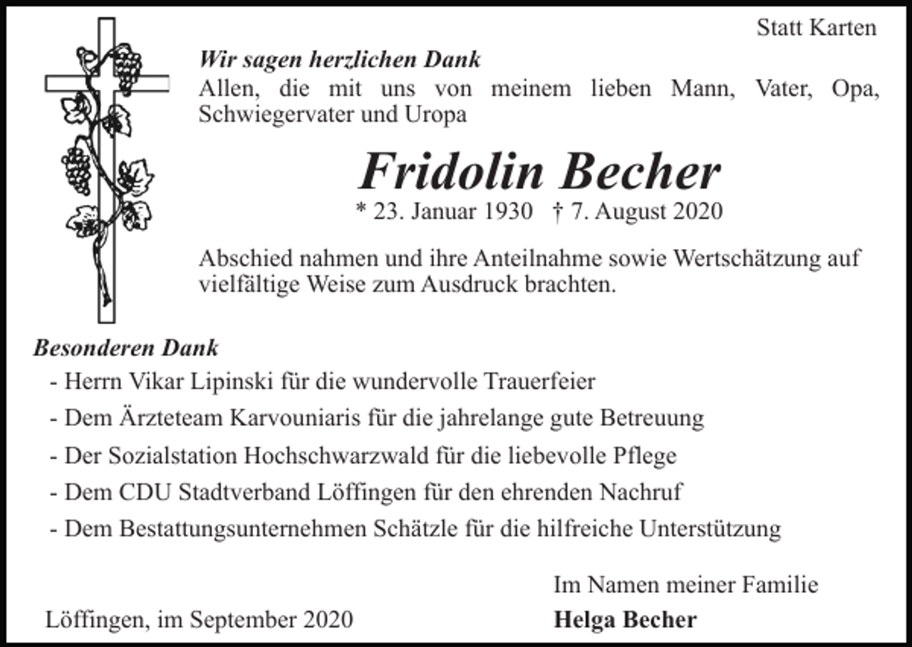<p>Statt Karten<br />Wir sagen herzlichen Dank<br />Allen, die mit uns von meinem lieben Mann, Vater, Opa,<br />Schwiegervater und Uropa</p><p>Fridolin Becher</p><p>* 23. Januar 1930 † 7. August 2020<br />Abschied nahmen und ihre Anteilnahme sowie Wertschätzung auf<br />vielfältige Weise zum Ausdruck brachten.<br />Besonderen Dank<br />- Herrn Vikar Lipinski für die wundervolle Trauerfeier<br />- Dem Ärzteteam Karvouniaris für die jahrelange gute Betreuung<br />- Der Sozialstation Hochschwarzwald für die liebevolle Pflege<br />- Dem CDU Stadtverband Löffingen für den ehrenden Nachruf<br />- Dem Bestattungsunternehmen Schätzle für die hilfreiche Unterstützung</p><p>Löffingen, im September 2020</p><p>Im Namen meiner Familie<br />Helga Becher</p>
