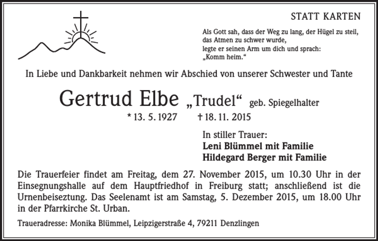 <p>STATT KARTEN<br />Als Gott sah, dass der Weg zu lang, der Hügel zu steil,<br />das Atmen zu schwer wurde,<br />legte er seinen Arm um dich und sprach:<br />„Komm heim.“</p><p>In Liebe und Dankbarkeit nehmen wir Abschied von unserer Schwester und Tante</p><p>Gertrud Elbe „Trudel“ geb. Spiegelhalter<br />* 13. 5. 1927 † 18. 11. 2015</p><p>In stiller Trauer:<br />Leni Blümmel mit Familie<br />Hildegard Berger mit Familie<br />Die Trauerfeier findet am Freitag, dem 27. November 2015, um 10.30 Uhr in der<br />­Einsegnungshalle auf dem Hauptfriedhof in Freiburg statt; anschließend ist die<br />­Urnenbeiseztung. Das Seelenamt ist am Samstag, 5. Dezember 2015, um 18.00 Uhr<br />in der Pfarrkirche St. Urban.<br />Traueradresse: Monika Blümmel, Leipzigerstraße 4, 79211 Denzlingen</p>