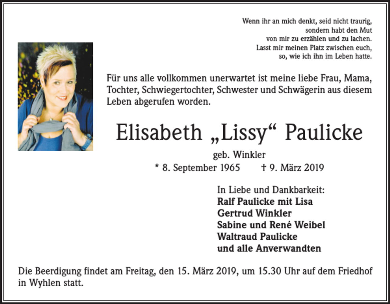 <p>Wenn ihr an mich denkt, seid nicht traurig,<br />sondern habt den Mut<br />von mir zu erzählen und zu lachen.<br />Lasst mir meinen Platz zwischen euch,<br />so, wie ich ihn im Leben hatte.</p><p>Für uns alle vollkommen unerwartet ist meine liebe Frau, Mama,<br />Tochter, Schwiegertochter, Schwester und Schwägerin aus diesem<br />Leben abgerufen worden.</p><p>Elisabeth „Lissy“ Paulicke<br />geb. Winkler<br />* 8. September 1965 † 9. März 2019<br />In Liebe und Dankbarkeit:<br />Ralf Paulicke mit Lisa<br />Gertrud Winkler<br />Sabine und René Weibel<br />Waltraud Paulicke<br />und alle Anverwandten<br />Die Beerdigung findet am Freitag, den 15. März 2019, um 15.30 Uhr auf dem Friedhof<br />in Wyhlen statt.</p>
