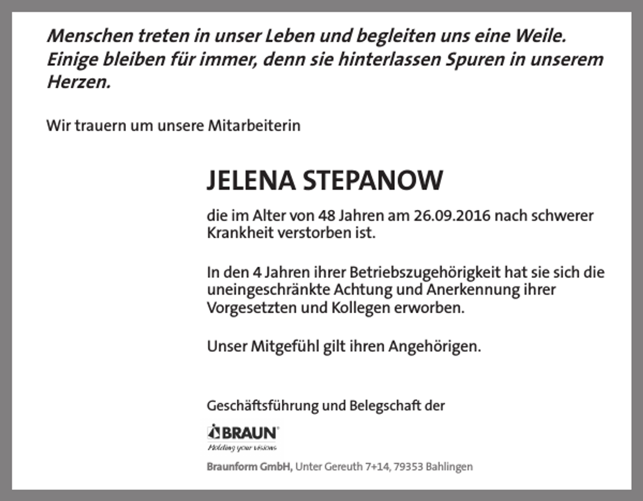 <p>Menschen treten in unser Leben und begleiten uns eine Weile.<br />Einige bleiben für immer, denn sie hinterlassen Spuren in unserem<br />Herzen.<br />Wir trauern um unsere Mitarbeiterin</p><p>JELENA STEPANOW<br />die im Alter von 48 Jahren am 26.09.2016 nach schwerer<br />Krankheit verstorben ist.<br />In den 4 Jahren ihrer Betriebszugehörigkeit hat sie sich die<br />uneingeschränkte Achtung und Anerkennung ihrer<br />Vorgesetzten und Kollegen erworben.<br />Unser Mitgefühl gilt ihren Angehörigen.</p><p>Geschäftsführung und Belegschaft der</p><p>Braunform GmbH, Unter Gereuth 7+14, 79353 Bahlingen</p>