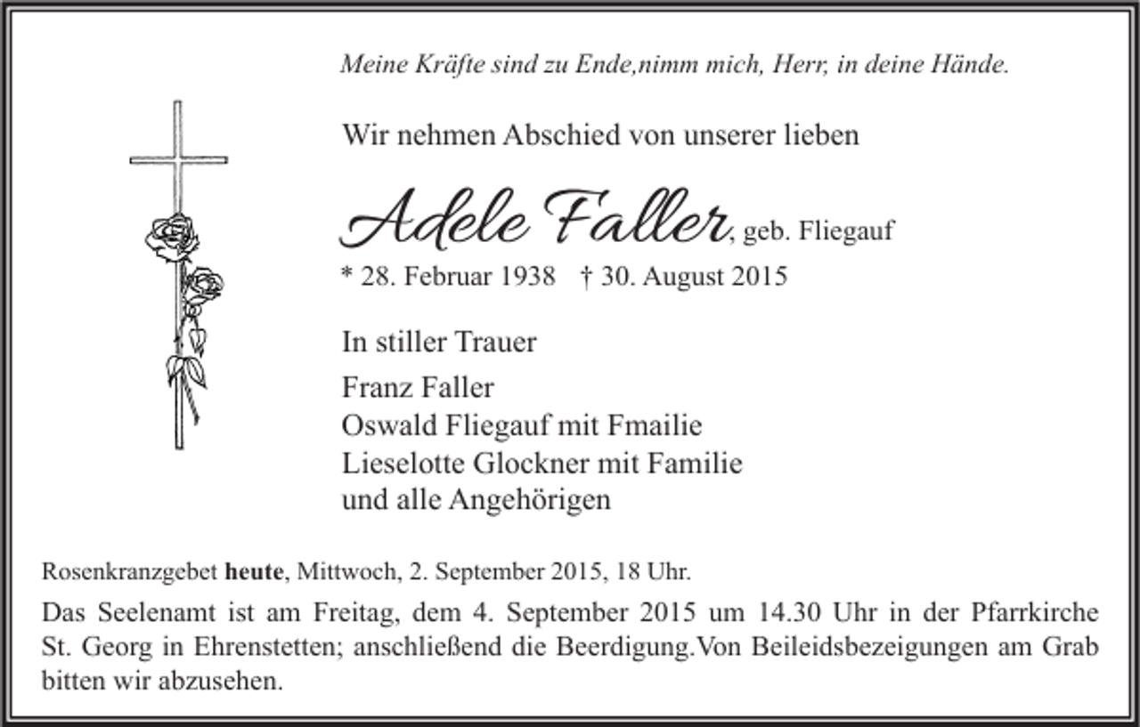 <p>Meine Kräfte sind zu Ende,nimm mich, Herr, in deine Hände.</p><p>Wir nehmen Abschied von unserer lieben</p><p>Adele Faller</p><p>, geb. Fliegauf</p><p>* 28. Februar 1938 † 30. August 2015</p><p>In stiller Trauer<br />Franz Faller<br />Oswald Fliegauf mit Fmailie<br />Lieselotte Glockner mit Familie<br />und alle Angehörigen<br />Rosenkranzgebet heute, Mittwoch, 2. September 2015, 18 Uhr.</p><p>Das Seelenamt ist am Freitag, dem 4. September 2015 um 14.30 Uhr in der Pfarrkirche<br />St. Georg in Ehrenstetten; anschließend die Beerdigung.Von Beileidsbezeigungen am Grab<br />bitten wir abzusehen.</p>