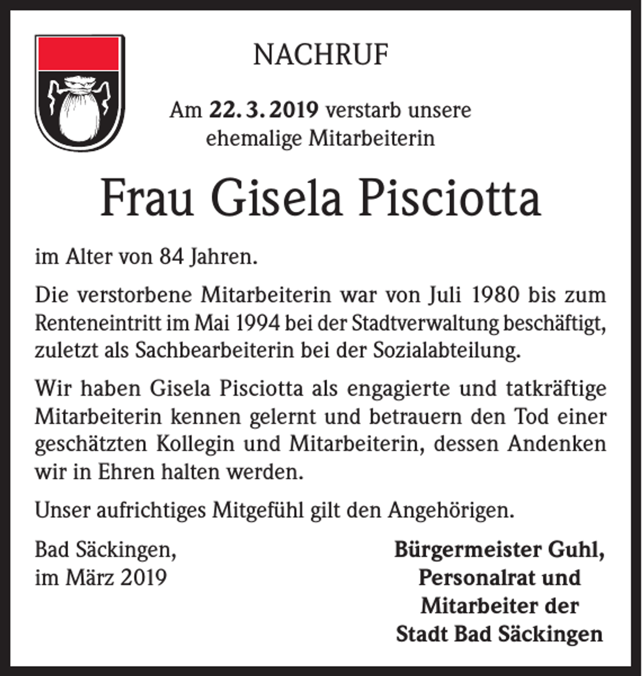 <p>NACHRUF<br />Am 22. 3. 2019 verstarb unsere<br />ehemalige Mitarbeiterin</p><p>Frau Gisela Pisciotta<br />im Alter von 84 Jahren.<br />Die verstorbene Mitarbeiterin war von Juli 1980 bis zum<br />Renteneintritt im Mai 1994 bei der Stadtverwaltung beschäftigt,<br />zuletzt als Sachbearbeiterin bei der Sozialabteilung.<br />Wir haben Gisela Pisciotta als engagierte und tatkräftige<br />Mitarbeiterin kennen gelernt und betrauern den Tod einer<br />geschätzten Kollegin und Mitarbeiterin, dessen Andenken<br />wir in Ehren halten werden.<br />Unser aufrichtiges Mitgefühl gilt den Angehörigen.<br />Bad Säckingen,<br />im März 2019</p><p>Bürgermeister Guhl,<br />Personalrat und<br />Mitarbeiter der<br />Stadt Bad Säckingen</p>