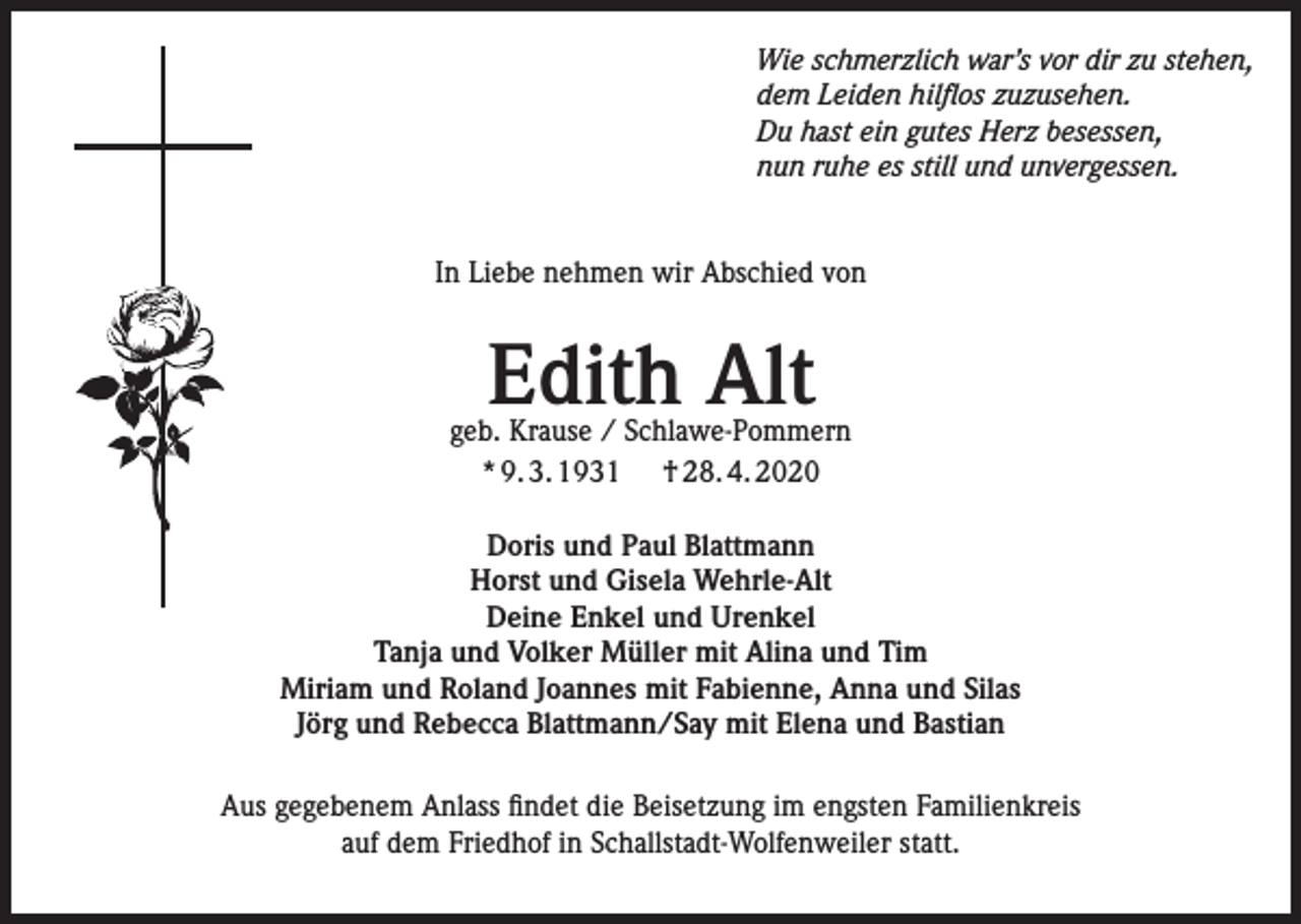 <p>Wie schmerzlich war’s vor dir zu stehen,<br />dem Leiden hilflos zuzusehen.<br />Du hast ein gutes Herz besessen,<br />nun ruhe es still und unvergessen.<br />In Liebe nehmen wir Abschied von</p><p>Edith Alt</p><p>geb. Krause / Schlawe-Pommern<br />* 9. 3. 1931 † 28. 4. 2020<br />Doris und Paul Blattmann<br />Horst und Gisela Wehrle-Alt<br />Deine Enkel und Urenkel<br />Tanja und Volker Müller mit Alina und Tim<br />Miriam und Roland Joannes mit Fabienne, Anna und Silas<br />Jörg und Rebecca Blattmann/Say mit Elena und Bastian<br />Aus gegebenem Anlass findet die Beisetzung im engsten Familienkreis<br />auf dem Friedhof in Schallstadt-Wolfenweiler statt.</p>