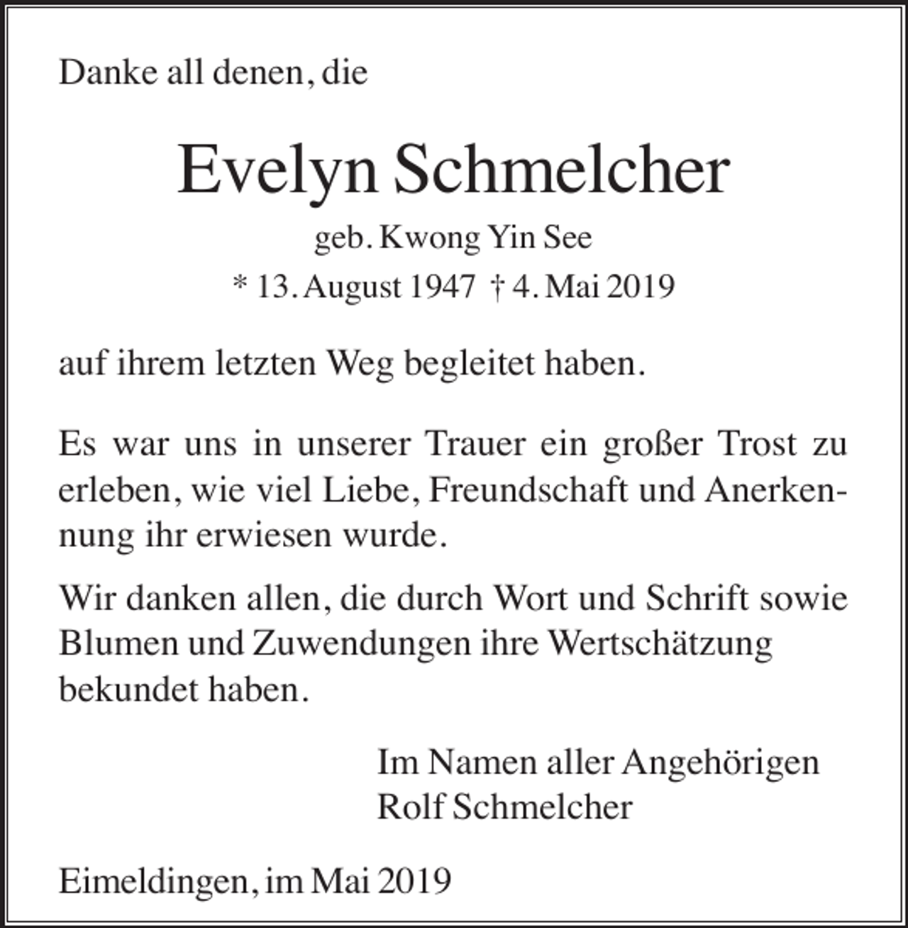<p>Danke all denen, die</p><p>Evelyn Schmelcher<br />geb. Kwong Yin See<br />* 13. August 1947 † 4. Mai 2019</p><p>auf ihrem letzten Weg begleitet haben.<br />Es war uns in unserer Trauer ein großer Trost zu<br />erleben, wie viel Liebe, Freundschaft und Anerkennung ihr erwiesen wurde.<br />Wir danken allen, die durch Wort und Schrift sowie<br />Blumen und Zuwendungen ihre Wertschätzung<br />bekundet haben.<br />Im Namen aller Angehörigen<br />Rolf Schmelcher<br />Eimeldingen, im Mai 2019</p>