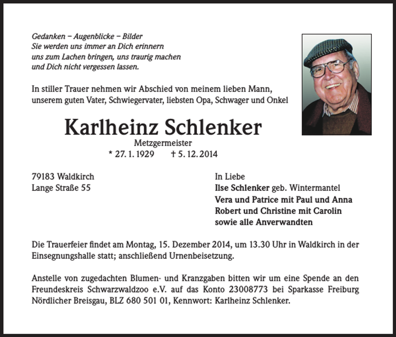 <p>Gedanken – Augenblicke – Bilder<br />Sie werden uns immer an Dich erinnern<br />uns zum Lachen bringen, uns traurig machen<br />und Dich nicht vergessen lassen.</p><p>In stiller Trauer nehmen wir Abschied von meinem lieben Mann,<br />unserem guten Vater, Schwiegervater, liebsten Opa, Schwager und Onkel</p><p>Karlheinz Schlenker<br />Metzgermeister<br />* 27. 1. 1929<br />† 5. 12. 2014</p><p>79183 Waldkirch<br />Lange Straße 55</p><p>In Liebe<br />Ilse Schlenker geb. Wintermantel<br />Vera und Patrice mit Paul und Anna<br />Robert und Christine mit Carolin<br />sowie alle Anverwandten</p><p>Die Trauerfeier findet am Montag, 15. Dezember 2014, um 13.30 Uhr in Waldkirch in der<br />Einsegnungshalle statt; anschließend Urnenbeisetzung.<br />Anstelle von zugedachten Blumen- und Kranzgaben bitten wir um eine Spende an den<br />Freundeskreis Schwarzwaldzoo e.V. auf das Konto 23008773 bei Sparkasse Freiburg<br />Nördlicher Breisgau, BLZ 680 5, Kennwort: Karlheinz Schlenker.</p>