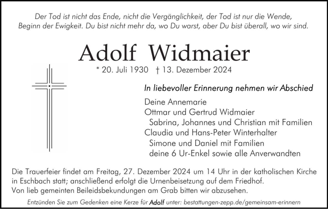 <p>Der Tod ist nicht das Ende, nicht die Vergänglichkeit, der Tod ist nur die Wende,<br />Beginn der Ewigkeit. Du bist nicht mehr da, wo Du warst, aber Du bist überall, wo wir sind.</p><p>Adolf Widmaier<br />* 20. Juli 1930 † 13. Dezember 2024</p><p>Deine Annemarie<br />Ottmar und Gertrud Widmaier<br />Sabrina, Johannes und Christian mit Familien<br />Claudia und Hans-Peter Winterhalter<br />Simone und Daniel mit Familien<br />deine 6 Ur-Enkel sowie alle Anverwandten<br />Die Trauerfeier findet am Freitag, 27. Dezember 2024 um 14 Uhr in der katholischen Kirche<br />in Eschbach statt; anschließend erfolgt die Urnenbeisetzung auf dem Friedhof.<br />Von lieb gemeinten Beileidsbekundungen am Grab bitten wir abzusehen.<br />Entzünden Sie zum Gedenken eine Kerze für</p><p>unter: bestattungen-zepp.de/gemeinsam-erinnern</p>
