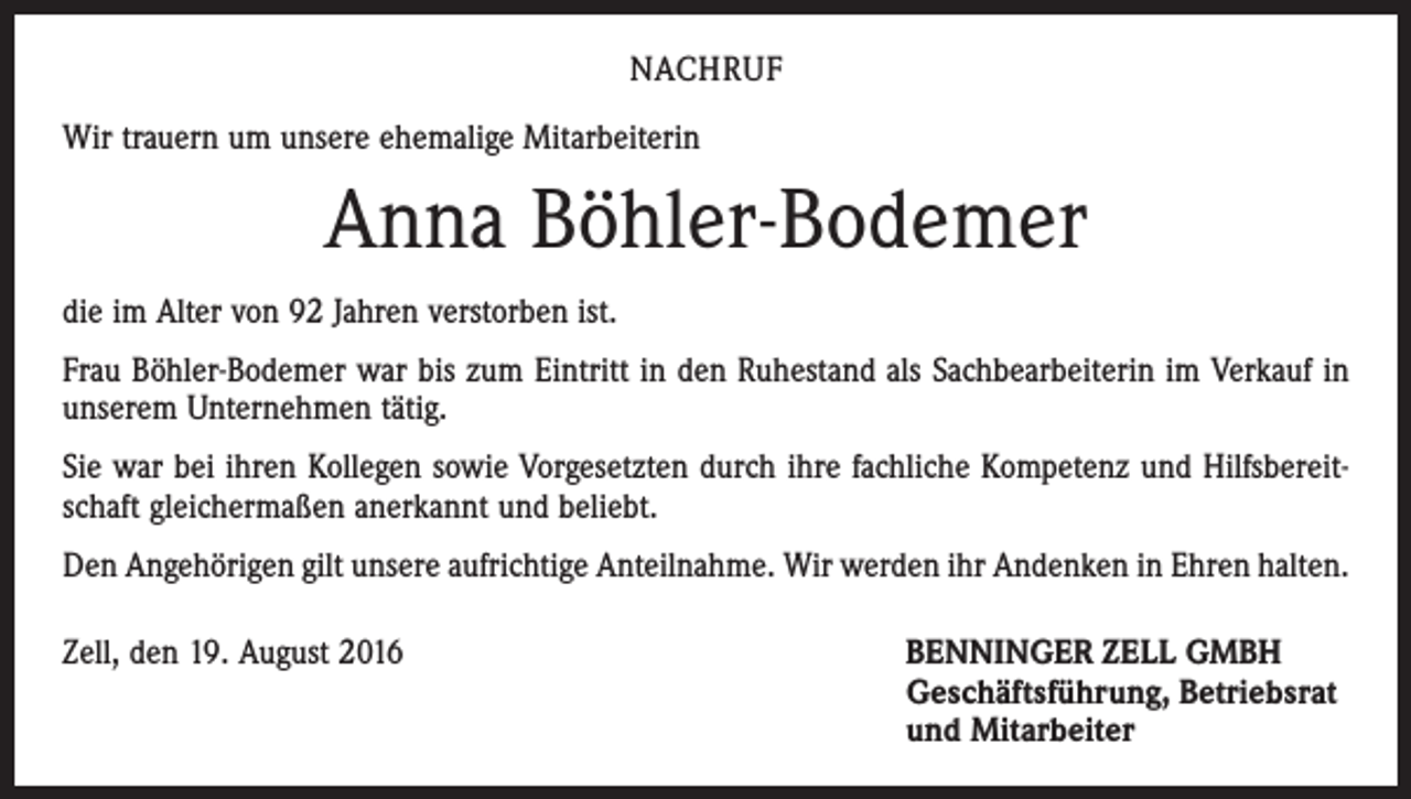 <p>Nachruf<br />Wir trauern um unsere ehemalige Mitarbeiterin</p><p>Anna Böhler-Bodemer<br />die im Alter von 92 Jahren verstorben ist.<br />Frau Böhler-Bodemer war bis zum Eintritt in den Ruhestand als Sachbearbeiterin im Verkauf in<br />unserem Unternehmen tätig.<br />Sie war bei ihren Kollegen sowie Vorgesetzten durch ihre fachliche Kompetenz und Hilfsbereitschaft gleichermaßen anerkannt und beliebt.<br />Den Angehörigen gilt unsere aufrichtige Anteilnahme. Wir werden ihr Andenken in Ehren halten.<br />Zell, den 19. August 2016 BENNINGER ZELL GMBH<br />Geschäftsführung, Betriebsrat<br />und Mitarbeiter</p>