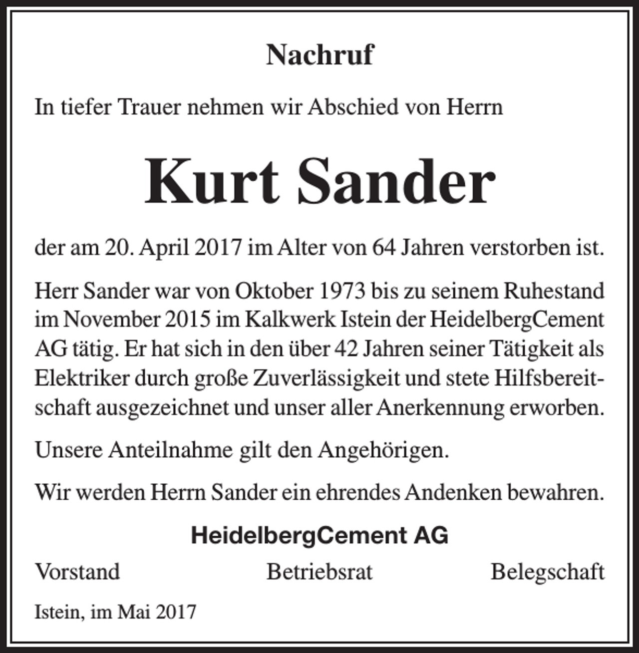 <p>Nachruf<br />In tiefer Trauer nehmen wir Abschied von Herrn</p><p>Kurt Sander<br />der am 20. April 2017 im Alter von 64 Jahren verstorben ist.<br />Herr Sander war von Oktober 1973 bis zu seinem Ruhestand<br />im November 2015 im Kalkwerk Istein der HeidelbergCement<br />AG tätig. Er hat sich in den über 42 Jahren seiner Tätigkeit als<br />Elektriker durch große Zuverlässigkeit und stete Hilfsbereitschaft ausgezeichnet und unser aller Anerkennung erworben.<br />Unsere Anteilnahme gilt den Angehörigen.<br />Wir werden Herrn Sander ein ehrendes Andenken bewahren.<br />HeidelbergCement AG<br />Vorstand BetriebsratBelegschaft<br />Istein, im Mai 2017</p>