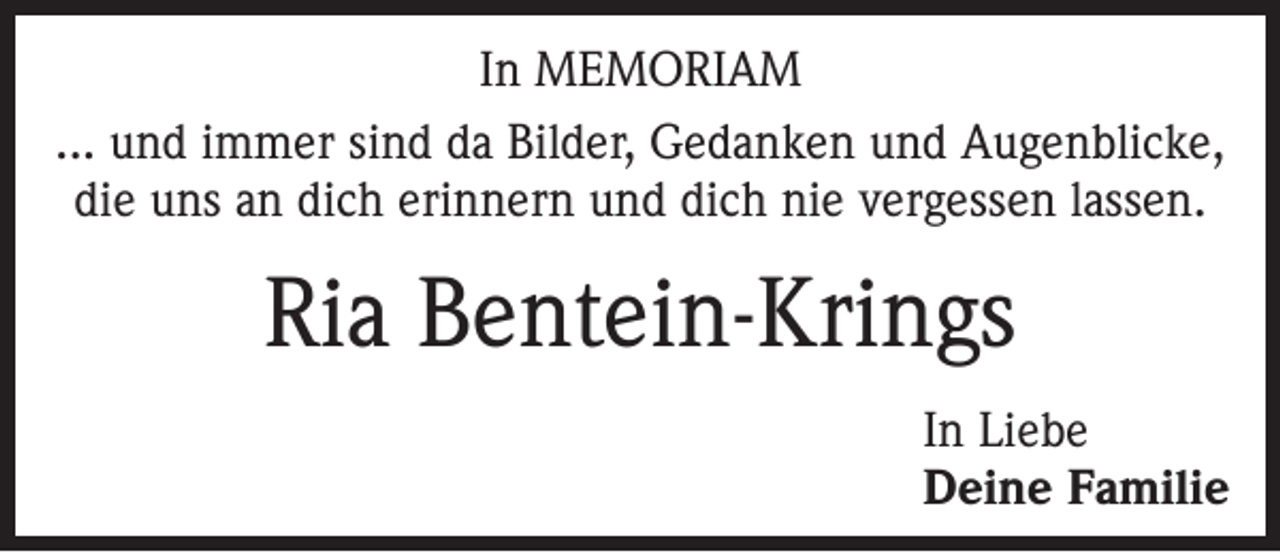 <p>In MEMORIAM<br />... und immer sind da Bilder, Gedanken und Augenblicke,<br />die uns an dich erinnern und dich nie vergessen lassen.</p><p>Ria Bentein-Krings<br />In Liebe<br />Deine Familie</p>