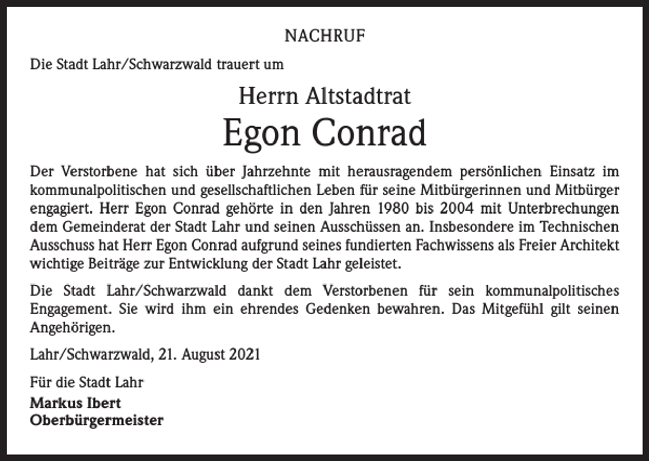 <p>NACHRUF<br />Die Stadt Lahr/Schwarzwald trauert um</p><p>Herrn Altstadtrat</p><p>Egon Conrad<br />Der Verstorbene hat sich über Jahrzehnte mit herausragendem persönlichen Einsatz im<br />kommunalpolitischen und gesellschaftlichen Leben für seine Mitbürgerinnen und Mitbürger<br />engagiert. Herr Egon Conrad gehörte in den Jahren 1980 bis 2004 mit Unterbrechungen<br />dem Gemeinderat der Stadt Lahr und seinen Ausschüssen an. Insbesondere im Technischen<br />Ausschuss hat Herr Egon Conrad aufgrund seines fundierten Fachwissens als Freier Architekt<br />wichtige Beiträge zur Entwicklung der Stadt Lahr geleistet.<br />Die Stadt Lahr/Schwarzwald dankt dem Verstorbenen für sein kommunalpolitisches<br />­Engagement. Sie wird ihm ein ehrendes Gedenken bewahren. Das Mitgefühl gilt seinen<br />­Angehörigen.<br />Lahr/Schwarzwald, 21. August 2021<br />Für die Stadt Lahr<br />Markus Ibert<br />Oberbürgermeister</p>