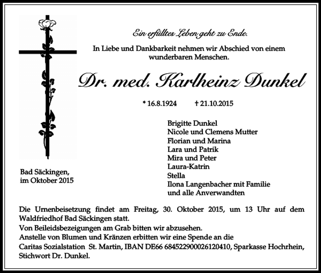 <p>Ein erfülltes Leben geht zu Ende.<br />In Liebe und Dankbarkeit nehmen wir Abschied von einem<br />wunderbaren Menschen.</p><p>Dr. med. Karlheinz Dunkel<br />* 16.8.1924</p><p>Bad Säckingen,<br />im Oktober 2015</p><p>† 21.10.2015</p><p>Brigitte Dunkel<br />Nicole und Clemens Mutter<br />Florian und Marina<br />Lara und Patrik<br />Mira und Peter<br />Laura-Katrin<br />Stella<br />Ilona Langenbacher mit Familie<br />und alle Anverwandten</p><p>Die Urnenbeisetzung findet am Freitag, 30. Oktober 2015, um 13 Uhr auf dem<br />Waldfriedhof Bad Säckingen statt.<br />Von Beileidsbezeigungen am Grab bitten wir abzusehen.<br />Anstelle von Blumen und Kränzen erbitten wir eine Spende an die<br />Caritas Sozialstation St. Martin, IBAN DE684522900026120410, Sparkasse Hochrhein,<br />Stichwort Dr. Dunkel.</p>