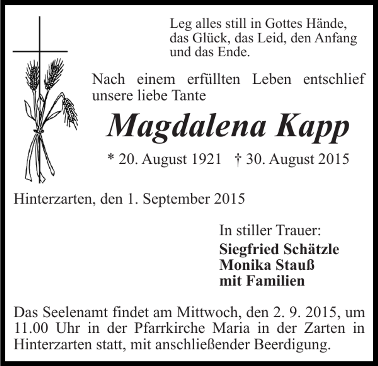 <p>Leg alles still in Gottes Hände,<br />das Glück, das Leid, den Anfang<br />und das Ende.</p><p>Nach einem erfüllten Leben entschlief<br />unsere liebe Tante</p><p>Magdalena Kapp<br />* 20. August 1921 † 30. August 2015<br />Hinterzarten, den 1. September 2015<br />In stiller Trauer:<br />Siegfried Schätzle<br />Monika Stauß<br />mit Familien<br />Das Seelenamt findet am Mittwoch, den 2. 9. 2015, um<br />11.00 Uhr in der Pfarrkirche Maria in der Zarten in<br />Hinterzarten statt, mit anschließender Beerdigung.</p>
