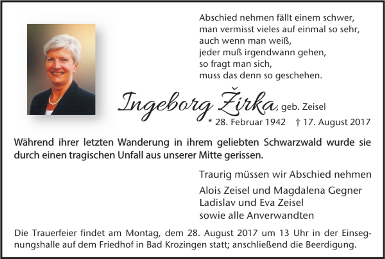 <p>A bs c hi e d nnehmen<br />Abschied<br />e h m e n f fällt<br />ällt eieinem<br />n e m sschwer,<br />c h w er,<br />mman<br />a n v vermisst<br />er misst vivieles<br />el es a auf<br />uf eieinmal<br />n m al s so<br />o s sehr,<br />e hr,<br />aauch<br />u c h wenn<br />w e n n man<br />m a n weiß,<br />w ei ß,<br />jjeder<br />e d er muß<br />m u ß ir<br />irgendwann<br />g e n d w a n n gehen,<br />g e h e n,<br />ssoo fr<br />fragt<br />a gt man<br />m a n si<br />sich,<br />c h,<br />mmuss<br />uss ddas<br />as ddenn<br />e n n s so<br />o ggeschehen.<br />es c h e h e n.</p><p>IIngeborg<br />n gebor g ŽŽirka<br />irk a</p><p>, geb.<br />g e b. Zeisel<br />Z eis el</p><p>*<br />* 228.<br />8. FFebruar<br />e br u ar 11942<br />9 4 2 †† 117.<br />7. August<br />A u g ust 22</p><p>W ä hr e n d i hr<br />Während<br />ihrer<br />er l et<br />letzten<br />zt e n WWanderung<br />a n d er u n g i nini hr<br />ihrem<br />e m ggeliebten<br />eli e bt e n S Schwarzwald<br />c h w ar z w al d wwurde<br />ur d e sisie<br />e<br />ddurch<br />ur c h eieinen<br />n e n trtragischen<br />a gis c h e n Unfall<br />U nf all aaus<br />us uunserer<br />ns er er Mitte<br />Mitt e ggerissen.<br />eriss e n.<br />Tr a uri g müssen<br />Traurig<br />m üss e n wir<br />wir Abschied<br />A bs c hi e d nehmen<br />ne h me n<br />Alois<br />Al<br />ois ZZeisel<br />eis el uund<br />n d Magdalena<br />M a g d al e n a Gegner<br />G e g n er<br />LLadislav<br />a disl a v und<br />u n d Eva<br />E v a Zeisel<br />Z eis el<br />ssowie<br />o wi e alle<br />all e Anverwandten<br />A n v er w a n dt e n<br />Di e TrTrauerfeier<br />Die<br />a u erf ei er fifindet<br />n d et aam<br />m Montag,<br />M o nt a g, ddem<br />e m 228.<br />8. AAugust<br />u g ust 22017<br />0 1 7 uum<br />m 11 UUhr<br />hr i in<br />n dder<br />er EiEinsegns e g nnungshalle<br />u n gs h all e aauf<br />uf dem<br />d e m Fri<br />Friedhof<br />e d h of i in<br />n BBad<br />a d Kr<br />Krozingen<br />o zi n g e n ststatt;<br />att; aanschließend<br />ns c hli e ß e n d di<br />die<br />e BBeerdigung.<br />e er di g u n g.</p>