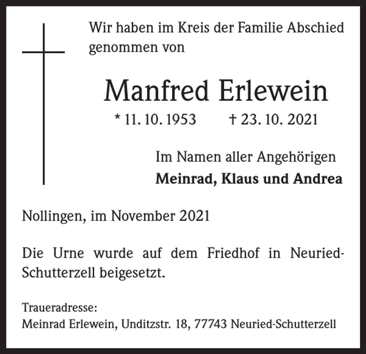 <p>Wir haben im Kreis der Familie Abschied<br />genommen von</p><p>Manfred Erlewein<br />* 11. 10. 1953 † 23. 10. 2021<br />Im Namen aller Angehörigen<br />Meinrad, Klaus und Andrea<br />Nollingen, im November 2021<br />Die Urne wurde auf dem Friedhof in NeuriedSchutterzell beigesetzt.<br />Traueradresse:<br />Meinrad Erlewein, Unditzstr. 18, 77743 Neuried-Schutterzell</p>