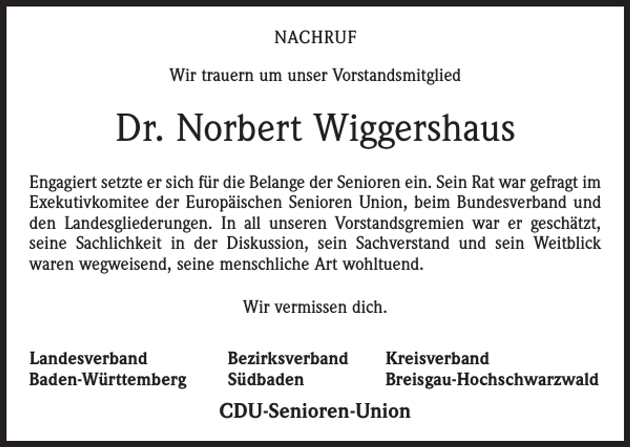 <p>NACHRUF<br />Wir trauern um unser Vorstandsmitglied</p><p>Dr. Norbert Wiggershaus<br />Engagiert setzte er sich für die Belange der Senioren ein. Sein Rat war gefragt im<br />Exekutivkomitee der Europäischen Senioren Union, beim Bundesverband und<br />den Landesgliederungen. In all unseren Vorstandsgremien war er geschätzt,<br />seine Sachlichkeit in der Diskussion, sein Sachverstand und sein Weitblick<br />waren wegweisend, seine menschliche Art wohltuend.<br />Wir vermissen dich.<br />Landesverband<br />Baden-Württemberg</p><p>Bezirksverband<br />Südbaden</p><p>Kreisverband<br />Breisgau-Hochschwarzwald</p><p>CDU-Senioren-Union</p>