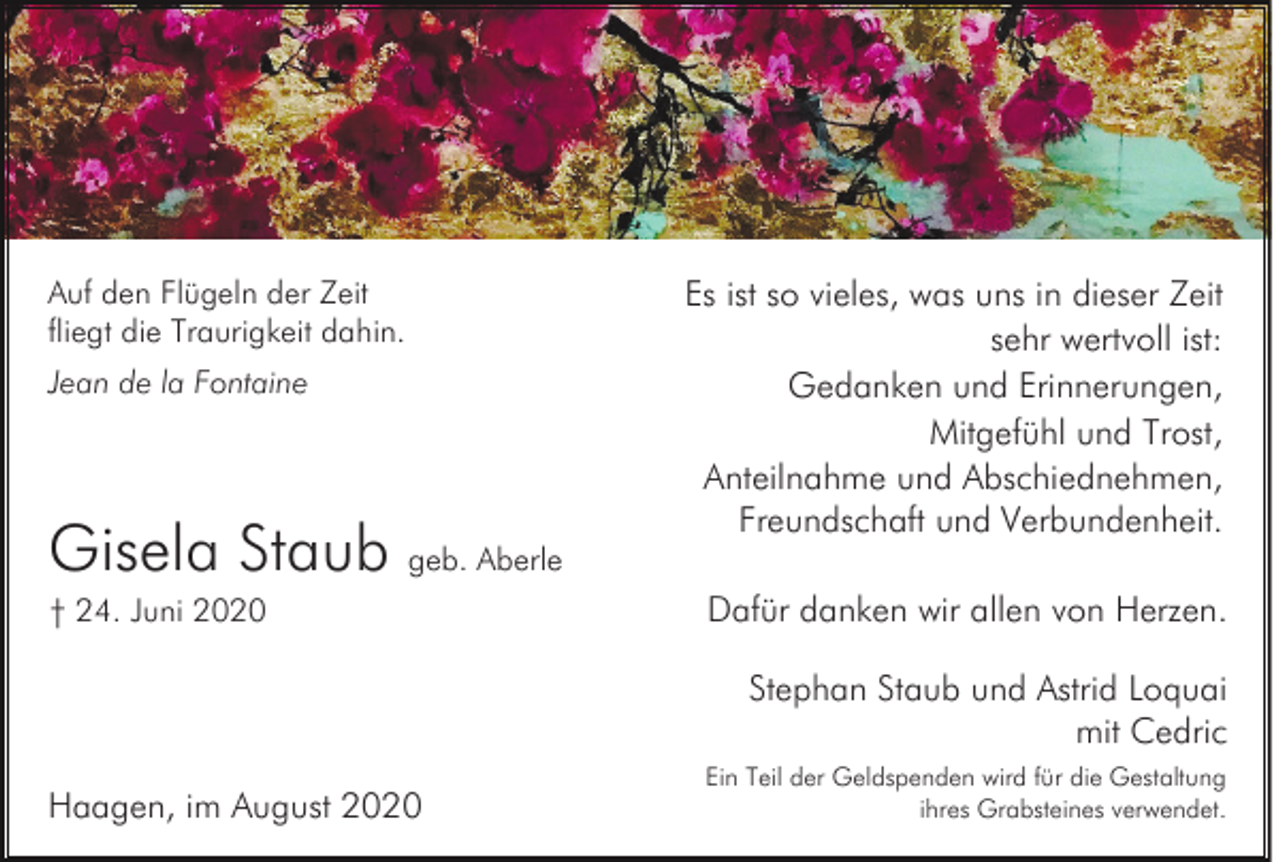 <p>Auf den Flügeln der Zeit<br />fliegt die Traurigkeit dahin.<br />Jean de la Fontaine</p><p>Gisela Staub geb. Aberle<br />† 24. Juni 2020</p><p>Es ist so vieles, was uns in dieser Zeit<br />sehr wertvoll ist:<br />Gedanken und Erinnerungen,<br />Mitgefühl und Trost,<br />Anteilnahme und Abschiednehmen,<br />Freundschaft und Verbundenheit.<br />Dafür danken wir allen von Herzen.<br />Stephan Staub und Astrid Loquai<br />mit Cedric</p><p>Haagen, im August 2020</p><p>Ein Teil der Geldspenden wird für die Gestaltung<br />ihres Grabsteines verwendet.</p>