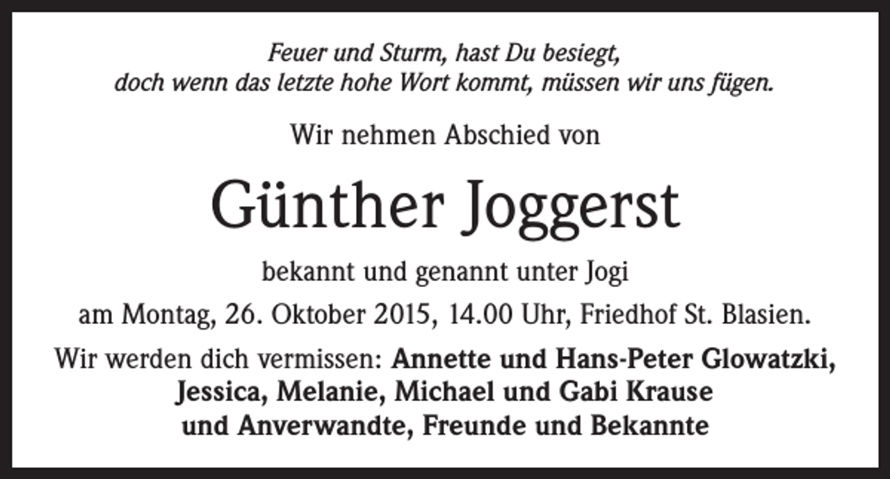 <p>Feuer und Sturm, hast Du besiegt,<br />doch wenn das letzte hohe Wort kommt, müssen wir uns fügen.</p><p>Wir nehmen Abschied von</p><p>Günther Joggerst<br />bekannt und genannt unter Jogi<br />am Montag, 26. Oktober 2015, 14.00 Uhr, Friedhof St. Blasien.<br />Wir werden dich vermissen: Annette und Hans-Peter Glowatzki,<br />Jessica, Melanie, Michael und Gabi Krause<br />und Anverwandte, Freunde und Bekannte</p>