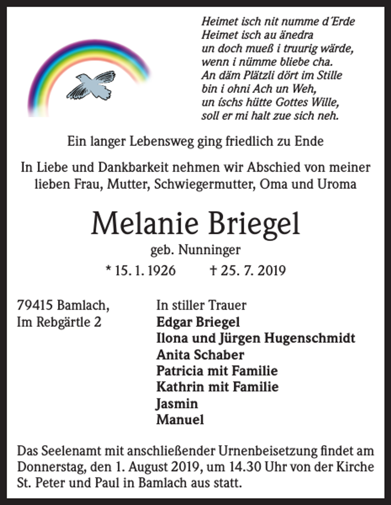 <p>Heimet isch nit numme d´Erde<br />Heimet isch au änedra<br />un doch mueß i truurig wärde,<br />wenn i nümme bliebe cha.<br />An däm Plätzli dört im Stille<br />bin i ohni Ach un Weh,<br />un íschs hütte Gottes Wille,<br />soll er mi halt zue sich neh.</p><p>Ein langer Lebensweg ging friedlich zu Ende<br />In Liebe und Dankbarkeit nehmen wir Abschied von meiner<br />lieben Frau, Mutter, Schwiegermutter, Oma und Uroma</p><p>Melanie Briegel<br />geb. Nunninger<br />* 15. 1. 1926<br />† 25. 7. 2019</p><p>79415 Bamlach,<br />In stiller Trauer<br />Im Rebgärtle 2 Edgar Briegel<br />Ilona und Jürgen Hugenschmidt<br />Anita Schaber<br />Patricia mit Familie<br />Kathrin mit Familie<br />Jasmin<br />Manuel<br />Das Seelenamt mit anschließender Urnenbeisetzung findet am<br />Donnerstag, den 1. August 2019, um 14.30 Uhr von der Kirche<br />St. Peter und Paul in Bamlach aus statt.</p>