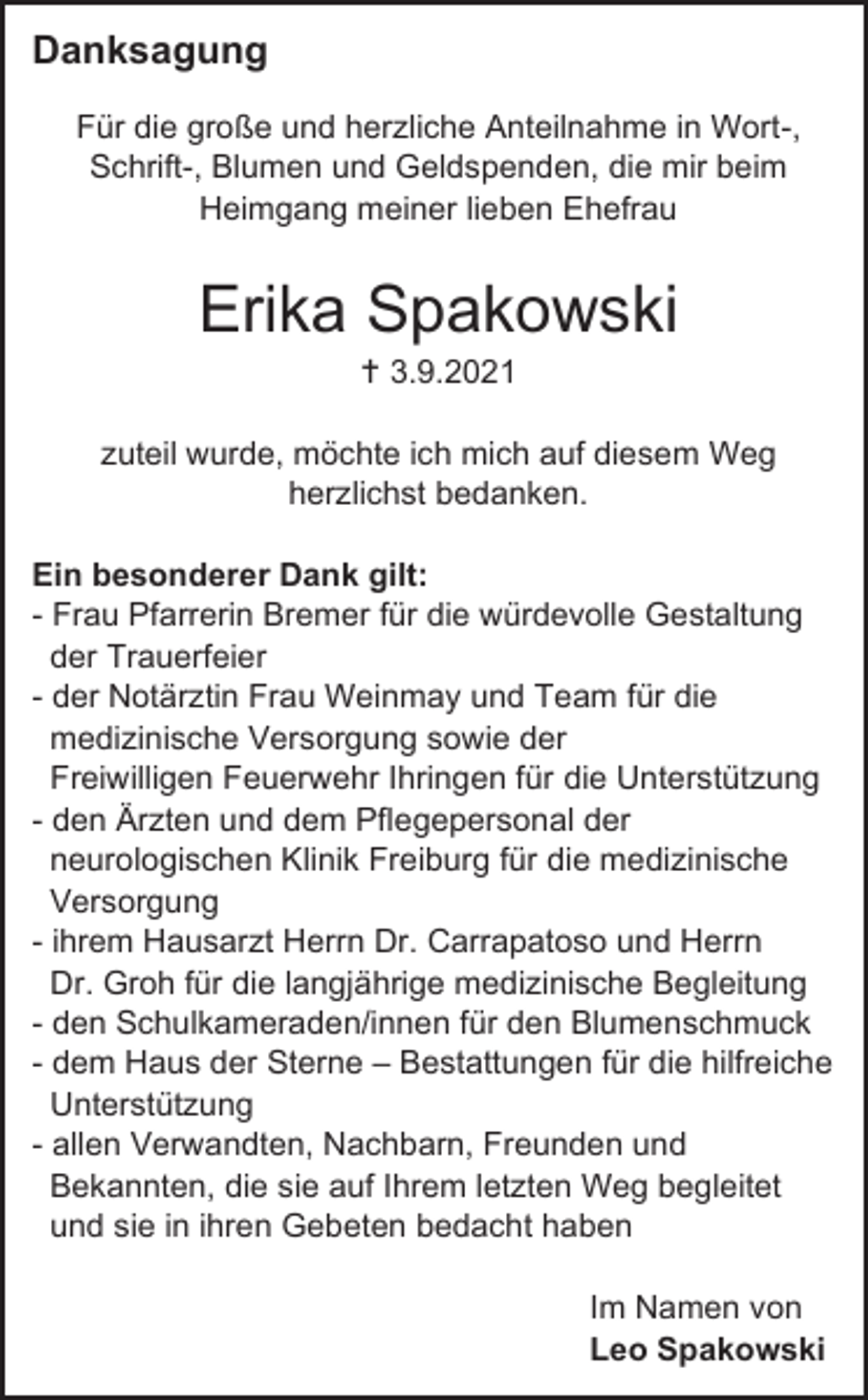 <p>Danksagung<br />Für die große und herzliche Anteilnahme in Wort-,<br />Schrift-, Blumen und Geldspenden, die mir beim<br />Heimgang meiner lieben Ehefrau</p><p>Erika Spakowski<br /> 3.9.2021<br />zuteil wurde, möchte ich mich auf diesem Weg<br />herzlichst bedanken.<br />Ein besonderer Dank gilt:<br />- Frau Pfarrerin Bremer für die würdevolle Gestaltung<br />der Trauerfeier<br />- der Notärztin Frau Weinmay und Team für die<br />medizinische Versorgung sowie der<br />Freiwilligen Feuerwehr Ihringen für die Unterstützung<br />- den Ärzten und dem Pflegepersonal der<br />neurologischen Klinik Freiburg für die medizinische<br />Versorgung<br />- ihrem Hausarzt Herrn Dr. Carrapatoso und Herrn<br />Dr. Groh für die langjährige medizinische Begleitung<br />- den Schulkameraden/innen für den Blumenschmuck<br />- dem Haus der Sterne – Bestattungen für die hilfreiche<br />Unterstützung<br />- allen Verwandten, Nachbarn, Freunden und<br />Bekannten, die sie auf Ihrem letzten Weg begleitet<br />und sie in ihren Gebeten bedacht haben<br />Im Namen von<br />Leo Spakowski</p>