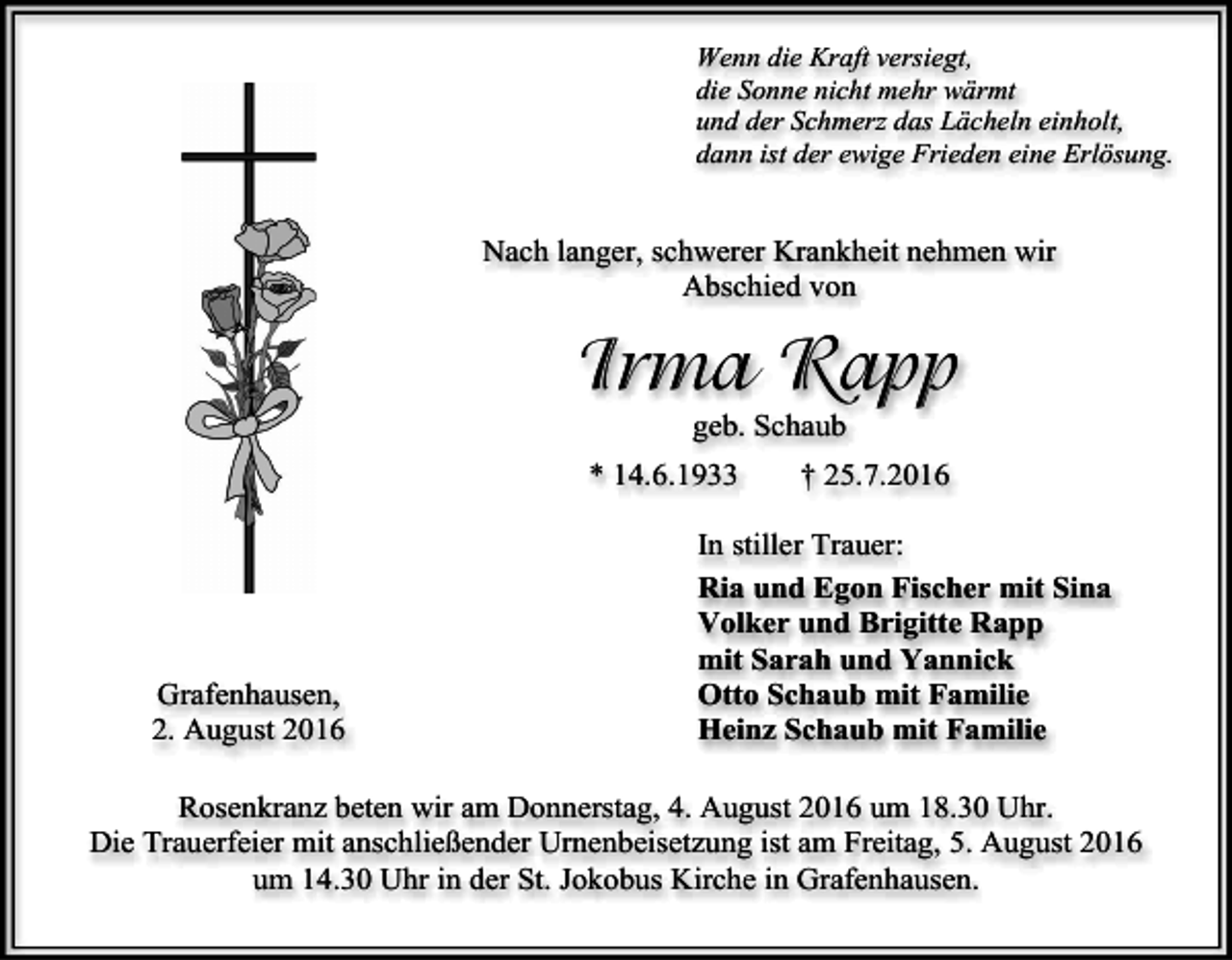 <p>Wenn die Kraft versiegt,<br />die Sonne nicht mehr wärmt<br />und der Schmerz das Lächeln einholt,<br />dann ist der ewige Frieden eine Erlösung.</p><p>Nach langer, schwerer Krankheit nehmen wir<br />Abschied von</p><p>Irma Rapp<br />geb. Schaub<br />* 14.6.1933</p><p>Grafenhausen,<br />2. August 2016</p><p>† 25.7.2016</p><p>In stiller Trauer:<br />Ria und Egon Fischer mit Sina<br />Volker und Brigitte Rapp<br />mit Sarah und Yannick<br />Otto Schaub mit Familie<br />Heinz Schaub mit Familie</p><p>Rosenkranz beten wir am Donnerstag, 4. August 2016 um 18.30 Uhr.<br />Die Trauerfeier mit anschließender Urnenbeisetzung ist am Freitag, 5. August 2016<br />um 14.30 Uhr in der St. Jokobus Kirche in Grafenhausen.</p>
