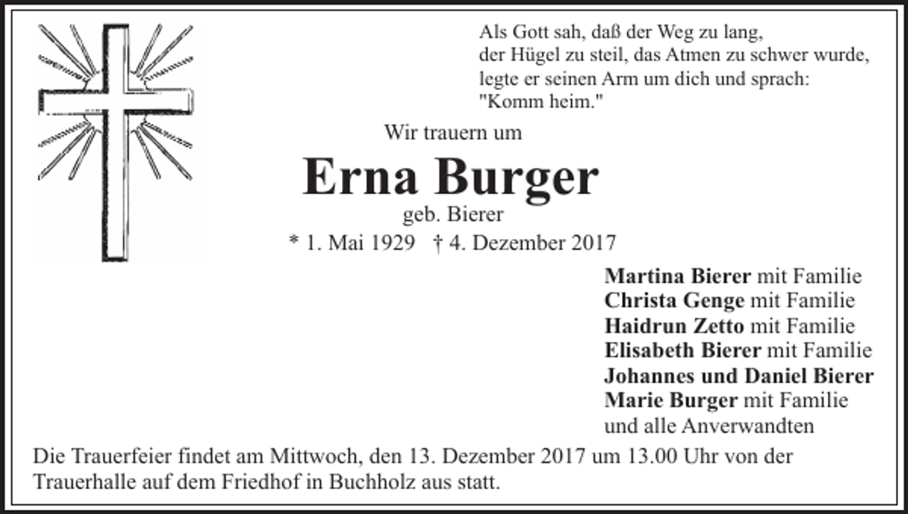 <p>Als<br />Als GGott<br />ott s sah,<br />a h, ddaß<br />a ß dder<br />er Weg<br />We g zzu<br />u llang,<br />a n g,<br />dder<br />er Hügel<br />H ü g el zzu<br />u ststeil,<br />eil, ddas<br />as Atmen<br />At m e n z zu<br />u s schwer<br />c h w er wwurde,<br />ur d e,<br />llegte<br />e gt e er<br />er seinen<br />s ei n e n Arm<br />Ar m um<br />u m dich<br />di c h und<br />u n d sprach:<br />s pr a c h:<br />""Komm<br />K o m m heim."<br />h ei m. "</p><p>Wirtr trauern<br />Wir<br />a u er n u um<br />m</p><p>EErna<br />r n a BBurger<br />ur ger</p><p>g e b. Bierer<br />Bi er er<br />geb.<br />** 1.<br />1. Mai<br />M ai 1192 2 9 †† 4.<br />4. Dezember<br />D e z e m b er 22<br />M a rti n a BiBierer<br />e r e r mit<br />a mili e<br />Martina<br />mitFFamilie<br />C h rist a Genge<br />G e n g e mit<br />a mili e<br />Christa<br />mitFFamilie<br />H ai d r u n ZZetto<br />ett o mit<br />a mili e<br />Haidrun<br />mitFFamilie<br />Elisabeth<br />Bierer<br />Elis a b et h Bi<br />e r e r mit<br />mit FFamilie<br />a mili e<br />Johannes<br />J o h a n n es und<br />u n d Daniel<br />D a ni el Bierer<br />Bi e r e r<br />Marie<br />M a ri e BBurger<br />u r g e r mit<br />mit FFamilie<br />a mili e<br />und<br />alle<br />u n d all<br />e Anverwandten<br />A n v er w a n dt e n<br />Die<br />Di<br />e TrTrauerfeier<br />a u erf ei er fifindet<br />n d et aam<br />m Mittwoch,<br />Mitt w o c h, den<br />d e n 13.<br />1 3. Dezember<br />D e z e mb er 22017<br />0 1 7 uum<br />m 113.00<br />3. Uhr<br />U hr vvon<br />o n dder<br />er<br />Trauerhalle<br />Tr a u er h all e aauf<br />uf ddem<br />e m Fri<br />Friedhof<br />e d h of iin<br />n Buchholz<br />B u c h h ol z aaus<br />us ststatt.<br />att.</p>