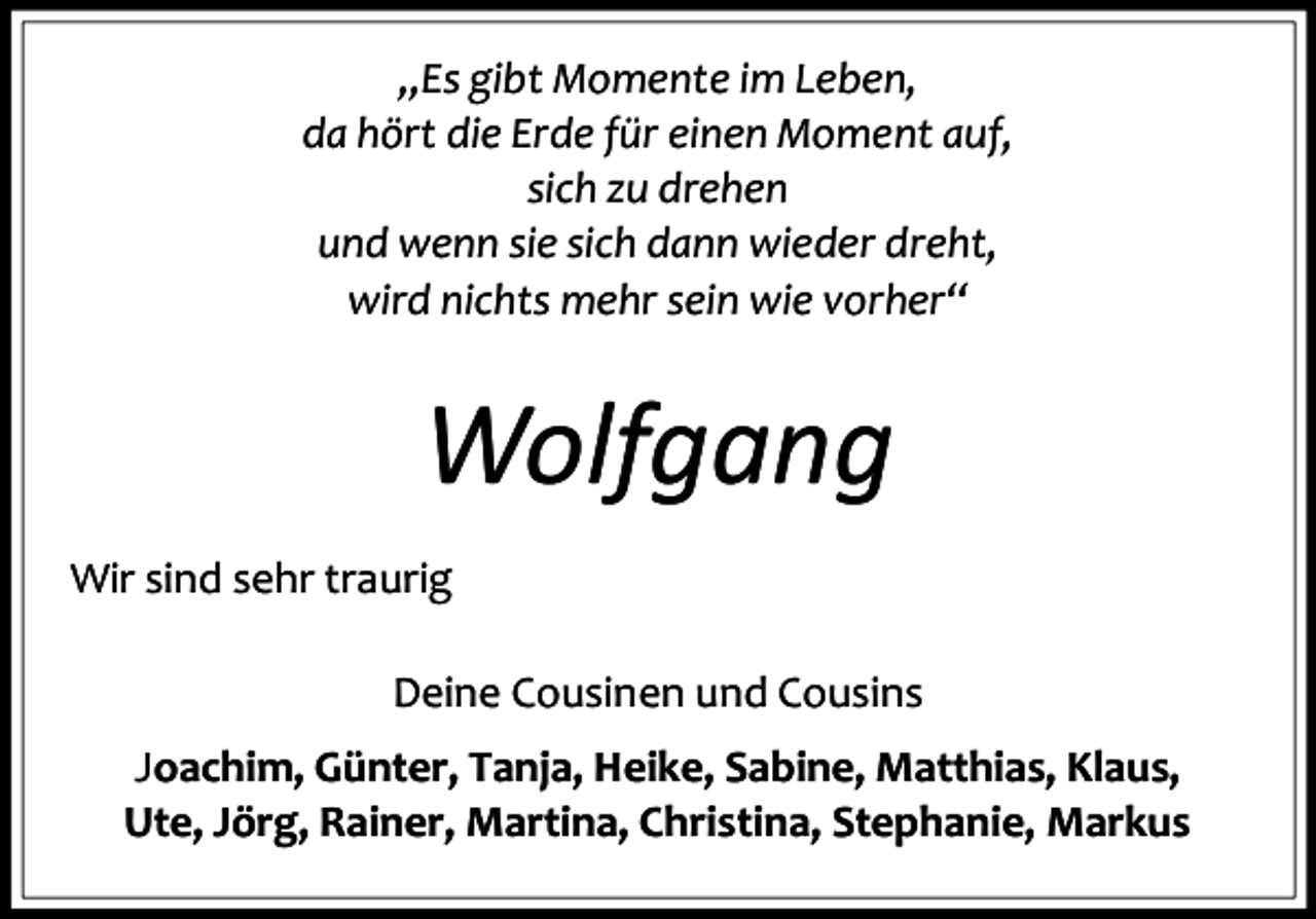 <p>„Es gibt Momente im Leben,<br />da hört die Erde für einen Moment auf,<br />sich zu drehen<br />und wenn sie sich dann wieder dreht,<br />wird nichts mehr sein wie vorher“</p><p>Wolfgang<br />Wir sind sehr traurig<br />Deine Cousinen und Cousins<br />Joachim, Günter, Tanja, Heike, Sabine, Matthias, Klaus,<br />Ute, Jörg, Rainer, Martina, Christina, Stephanie, Markus</p>