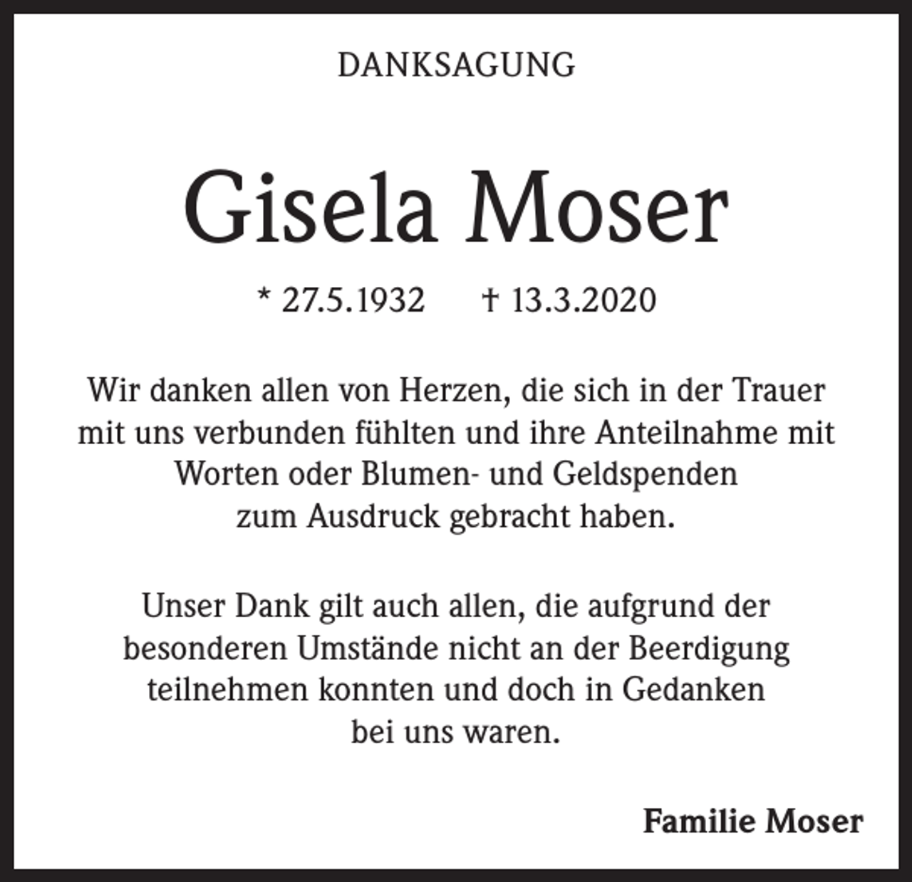 <p>DANKSAGUNG</p><p>Gisela Moser<br />* 27.5.1932</p><p>† 13.3.2020</p><p>Wir danken allen von Herzen, die sich in der Trauer<br />mit uns verbunden fühlten und ihre Anteilnahme mit<br />Worten oder Blumen- und Geldspenden<br />zum Ausdruck gebracht haben.<br />Unser Dank gilt auch allen, die aufgrund der<br />besonderen Umstände nicht an der Beerdigung<br />teilnehmen konnten und doch in Gedanken<br />bei uns waren.<br />Familie Moser</p>