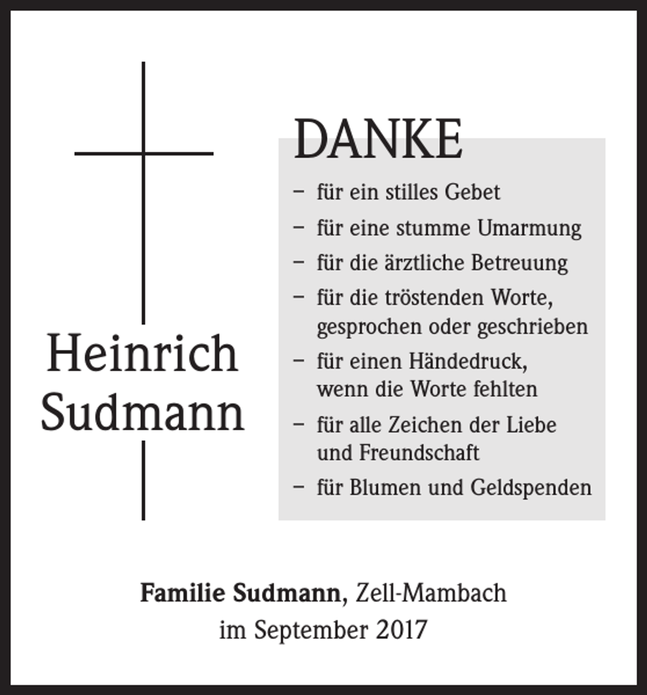 <p>DANKE</p><p>Heinrich<br />Sudmann</p><p>– für ein stilles Gebet<br />– für eine stumme Umarmung<br />– für die ärztliche Betreuung<br />– für die tröstenden Worte,<br />gesprochen oder geschrieben<br />– für einen Händedruck,<br />wenn die Worte fehlten<br />– für alle Zeichen der Liebe<br />und Freundschaft<br />– für Blumen und Geldspenden</p><p>Familie Sudmann, Zell-Mambach<br />im September 2017</p>