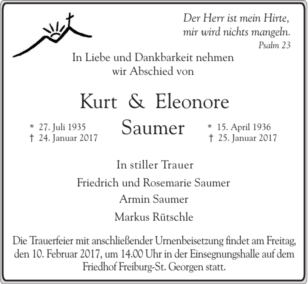 <p>Der Herr ist mein Hirte,<br />mir wird nichts mangeln.<br />Psalm 23</p><p>In Liebe und Dankbarkeit nehmen<br />wir Abschied von</p><p>Kurt &amp; Eleonore<br />1936<br />* 27. Juli 1935<br />Saumer * 15.25. April<br />Januar 2017<br />24. Januar 2017<br />In stiller Trauer<br />Friedrich und Rosemarie Saumer<br />Armin Saumer<br />Markus Rütschle<br />Die Trauerfeier mit anschließender Urnenbeisetzung findet am Freitag,<br />den 10. Februar 2017, um 14.00 Uhr in der Einsegnungshalle auf dem<br />Friedhof Freiburg-St. Georgen statt.</p>