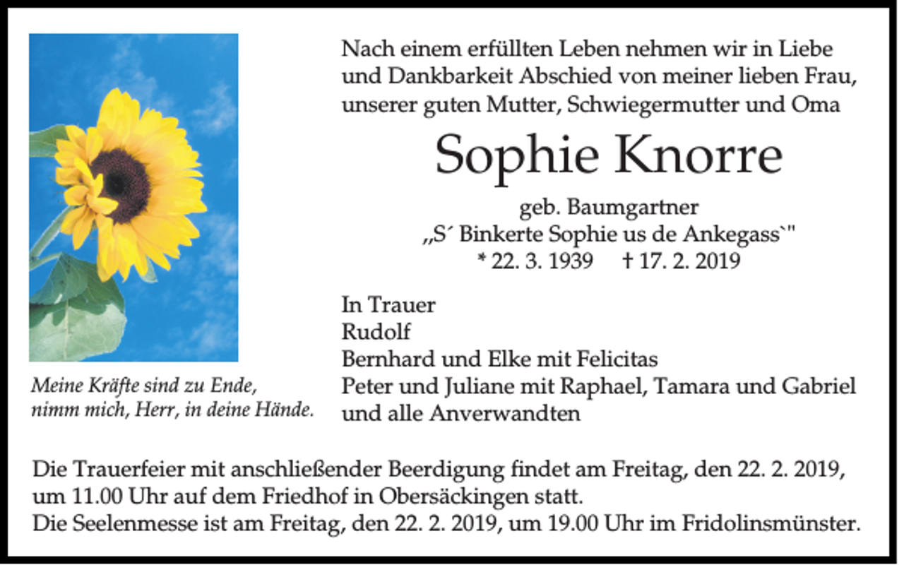 <p>Nach einem erfüllten Leben nehmen wir in Liebe<br />und Dankbarkeit Abschied von meiner lieben Frau,<br />unserer guten Mutter, Schwiegermutter und Oma</p><p>Sophie Knorre<br />geb. Baumgartner<br />,,S´ Binkerte Sophie us de Ankegass`"<br />* 22. 3. 1939 † 17. 2. 2019</p><p>Meine Kräfte sind zu Ende,<br />nimm mich, Herr, in deine Hände.</p><p>In Trauer<br />Rudolf<br />Bernhard und Elke mit Felicitas<br />Peter und Juliane mit Raphael, Tamara und Gabriel<br />und alle Anverwandten</p><p>Die Trauerfeier mit anschließender Beerdigung findet am Freitag, den 22. 2. 2019,<br />um 11.00 Uhr auf dem Friedhof in Obersäckingen statt.<br />Die Seelenmesse ist am Freitag, den 22. 2. 2019, um 19.00 Uhr im Fridolinsmünster.</p>
