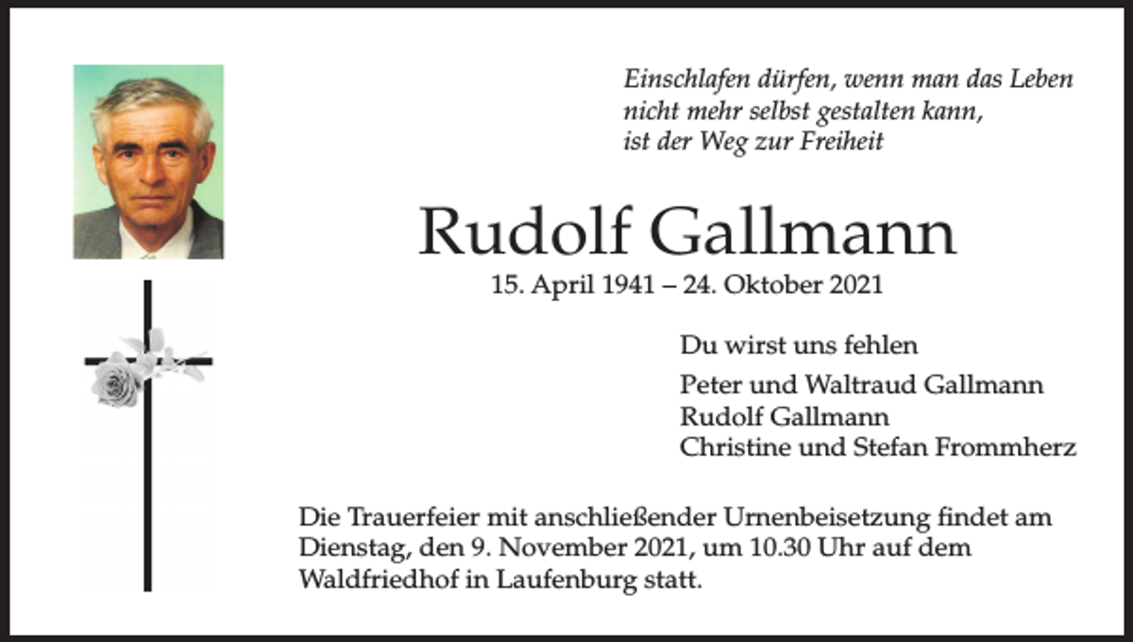 <p>Einschlafen dürfen, wenn man das Leben<br />nicht mehr selbst gestalten kann,<br />ist der Weg zur Freiheit</p><p>Rudolf Gallmann<br />15. April 1941 – 24. Oktober 2021</p><p>Du wirst uns fehlen<br />Peter und Waltraud Gallmann<br />Rudolf Gallmann<br />Christine und Stefan Frommherz<br />Die Trauerfeier mit anschließender Urnenbeisetzung findet am<br />Dienstag, den 9. November 2021, um 10.30 Uhr auf dem<br />Waldfriedhof in Laufenburg statt.</p>