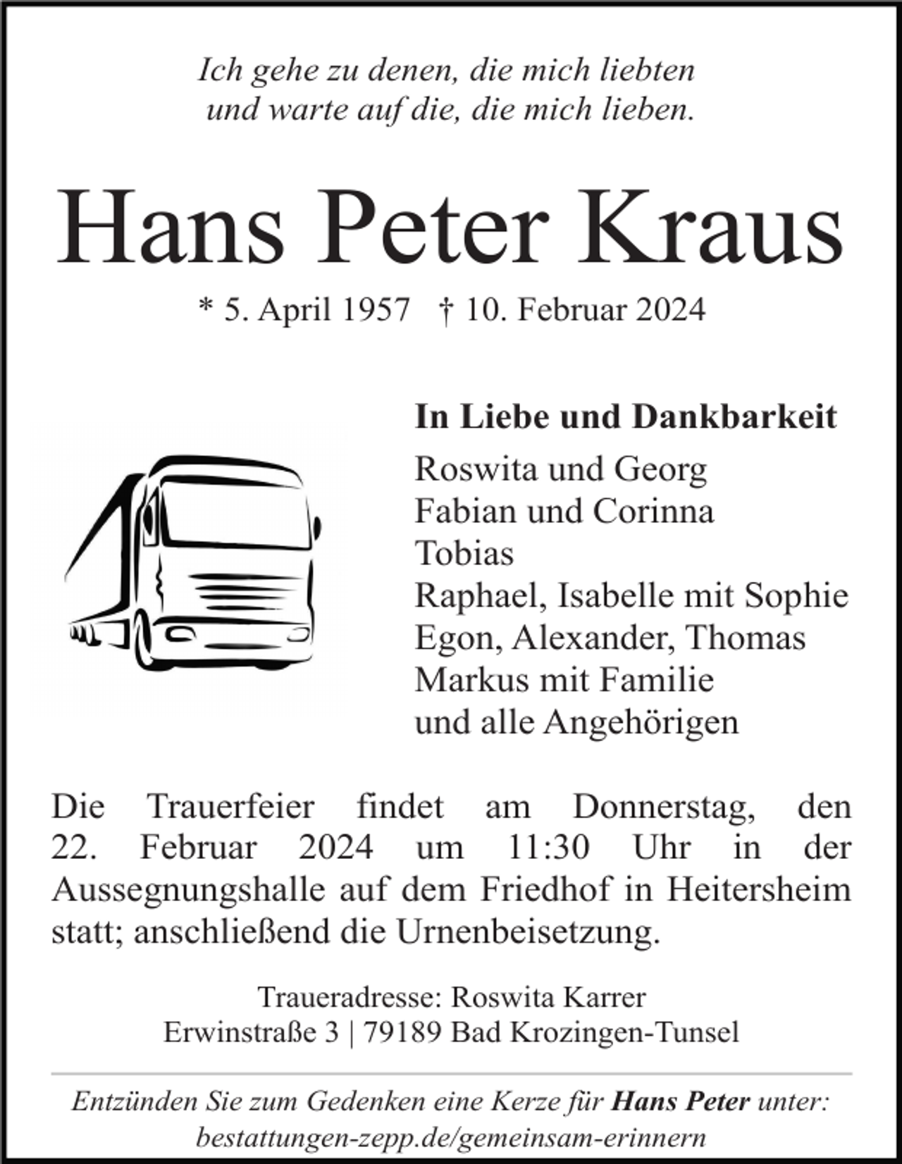 <p>Ich gehe zu denen, die mich liebten<br />und warte auf die, die mich lieben.</p><p>Hans Peter Kraus<br />* 5. April 1957 † 10. Februar 2024</p><p>In Liebe und Dankbarkeit<br />Roswita und Georg<br />Fabian und Corinna<br />Tobias<br />Raphael, Isabelle mit Sophie<br />Egon, Alexander, Thomas<br />Markus mit Familie<br />und alle Angehörigen<br />Die Trauerfeier findet am Donnerstag, den<br />22. Februar 2024 um 11:30 Uhr in der<br />Aussegnungshalle auf dem Friedhof in Heitersheim<br />statt; anschließend die Urnenbeisetzung.<br />Traueradresse: Roswita Karrer<br />Erwinstraße 3 | 79189 Bad Krozingen-Tunsel<br />Entzünden Sie zum Gedenken eine Kerze für Hans Peter unter:<br />bestattungen-zepp.de/gemeinsam-erinnern</p>