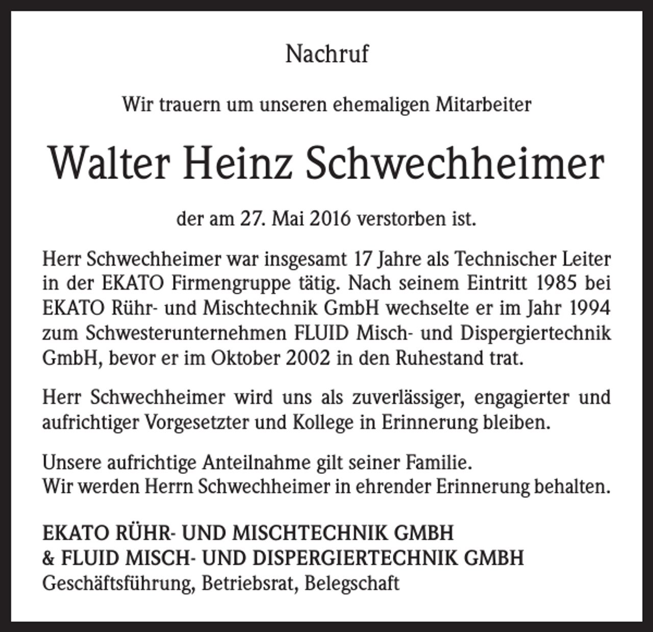 <p>Nachruf<br />Wir trauern um unseren ehemaligen Mitarbeiter</p><p>Walter Heinz Schwechheimer<br />der am 27. Mai 2016 verstorben ist.<br />Herr Schwechheimer war insgesamt 17 Jahre als Technischer Leiter<br />in der EKATO Firmengruppe tätig. Nach seinem Eintritt 1985 bei<br />EKATO Rühr- und Mischtechnik GmbH wechselte er im Jahr 1994<br />zum Schwesterunternehmen FLUID Misch- und Dispergiertechnik<br />GmbH, bevor er im Oktober 2002 in den Ruhestand trat.<br />Herr Schwechheimer wird uns als zuverlässiger, engagierter und<br />aufrichtiger Vorgesetzter und Kollege in Erinnerung bleiben.<br />Unsere aufrichtige Anteilnahme gilt seiner Familie.<br />Wir werden Herrn Schwechheimer in ehrender Erinnerung behalten.<br />EKATO RÜHR- UND MISCHTECHNIK GMBH<br />&amp; FLUID Misch- und Dispergiertechnik GmbH<br />Geschäftsführung, Betriebsrat, Belegschaft</p>