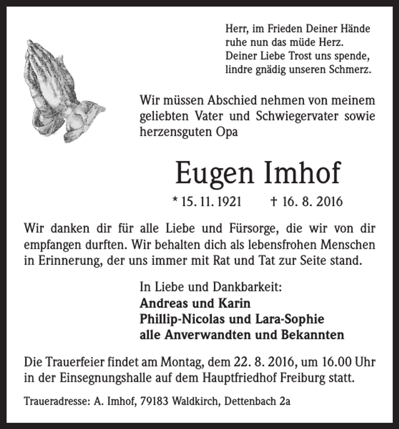 <p>Herr, im Frieden Deiner Hände<br />ruhe nun das müde Herz.<br />Deiner Liebe Trost uns spende,<br />lindre gnädig unseren Schmerz.</p><p>Wir müssen Abschied nehmen von meinem<br />geliebten Vater und Schwiegervater sowie<br />herzensguten Opa</p><p>Eugen Imhof<br />* 15. 11. 1921 † 16. 8. 2016<br />Wir danken dir für alle Liebe und Fürsorge, die wir von dir<br />­empfangen durften. Wir behalten dich als lebensfrohen ­Menschen<br />in Erinnerung, der uns immer mit Rat und Tat zur Seite stand.<br />In Liebe und Dankbarkeit:<br />Andreas und Karin<br />Phillip-Nicolas und Lara-Sophie<br />alle Anverwandten und Bekannten<br />Die Trauerfeier findet am Montag, dem 22. 8. 2016, um 16.00 Uhr<br />in der Einsegnungshalle auf dem Hauptfriedhof ­Freiburg statt.<br />Traueradresse: A. Imhof, 79183 Waldkirch, Dettenbach 2a</p>